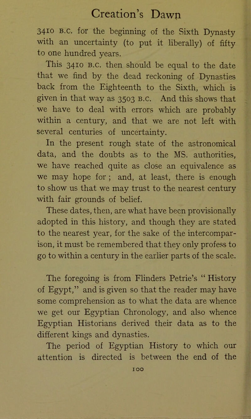 3410 B.G. for the beginning of the Sixth Dynasty with an uncertainty (to put it liberally) of fifty to one hundred years. This 3410 B.c. then should be equal to the date that we find by the dead reckoning of Dynasties back from the Eighteenth to the Sixth, which is given in that way as 3503 b.c. And this shows that we have to deal with errors which are probably within a century, and that we are not left with several centuries of uncertainty. In the present rough state of the astronomical data, and the doubts as to the MS. authorities, we have reached quite as close an equivalence as we may hope for; and, at least, there is enough to show us that we may trust to the nearest century with fair grounds of belief. These dates, then, are what have been provisionally adopted in this history, and though thej'’ are stated to the nearest }^ear, for the sake of the intercompar- ison, it must be remembered that they only profess to go to within a century in the earlier parts of the scale. The foregoing is from Flinders Petrie’s “ History of Egypt,” and is given so that the reader may have some comprehension as to what the data are whence we get our Egyptian Chronology, and also whence Egyptian Historians derived their data as to the different kings and dynasties. The period of Egyptian History to which our attention is directed is between the end of the