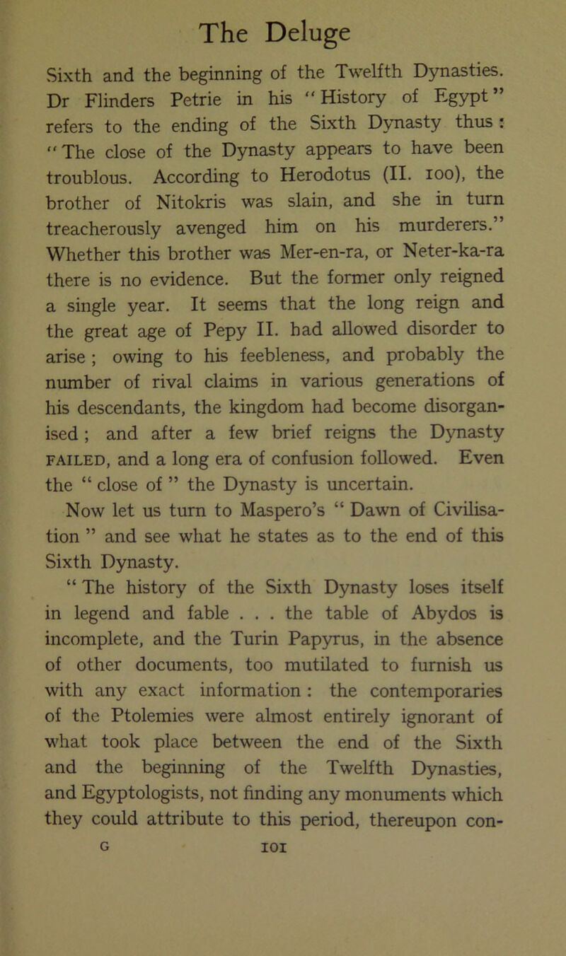 Sixth and the beginning of the Twelfth Dynasties. Dr Flinders Petrie in his “History of Egypt” refers to the ending of the Sixth Dynasty thus ; “The close of the Dynasty appears to have been troublous. According to Herodotus (II. loo), the brother of Nitokris was slain, and she in turn treacherously avenged him on his murderers.” Whether this brother was Mer-en-ra, or Neter-ka-ra there is no evidence. But the former only reigned a single year. It seems that the long reign and the great age of Pepy II. had allowed disorder to arise ; owing to his feebleness, and probably the number of rival claims in various generations of his descendants, the kingdom had become disorgan- ised ; and after a few brief reigns the Dynasty FAILED, and a long era of confusion followed. Even the “ close of ” the D)masty is imcertain. Now let us turn to Maspero’s “ Dawn of Civilisa- tion ” and see what he states as to the end of this Sixth Dynasty. “ The history of the Sixth Dynasty loses itself in legend and fable . . . the table of Abydos is incomplete, and the Turin Papyrus, in the absence of other documents, too mutilated to furnish us with any exact information : the contemporaries of the Ptolemies were almost entirely ignorant of what took place between the end of the Sixth and the beginning of the Twelfth Dynasties, and Egyptologists, not finding any monuments which they could attribute to this period, thereupon con- G lOI