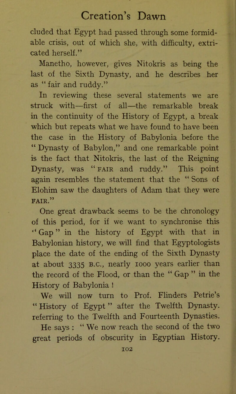 eluded that Egypt had passed through some formid- able crisis, out of which she, with difficulty, extri- cated herself.” Manetho, however, gives Nitokris as being the last of the Sixth D5masty, and he describes her as “ fair and ruddy.” In reviewing these several statements we are struck with—first of all—the remarkable break in the continuity of the History of Egypt, a break which but repeats what we have found to have been the case in the History of Babylonia before the “ Dynasty of Babylon,” and one remarkable point is the fact that Nitokris, the last of the Reigning Dynasty, was “ fair and ruddy.” This point again resembles the statement that the “ Sons of Elohim saw the daughters of Adam that they were FAIR.” One great drawback seems to be the chronology of this period, for if we want to synchronise this ‘‘ Gap ” in the history of Egypt with that in Babylonian history, we will find that Egyptologists place the date of the ending of the Sixth Dynasty at about 3335 b.c., nearly 1000 years earlier than the record of the Flood, or than the “ Gap ” in the History of Babylonia ! We will now turn to Prof. Flinders Petrie’s “ History of Egypt ” after the Twelfth Dynasty, referring to the Twelfth and Fourteenth Dynasties. He says : “ We now reach the second of the two great periods of obscurity in Egyptian History.
