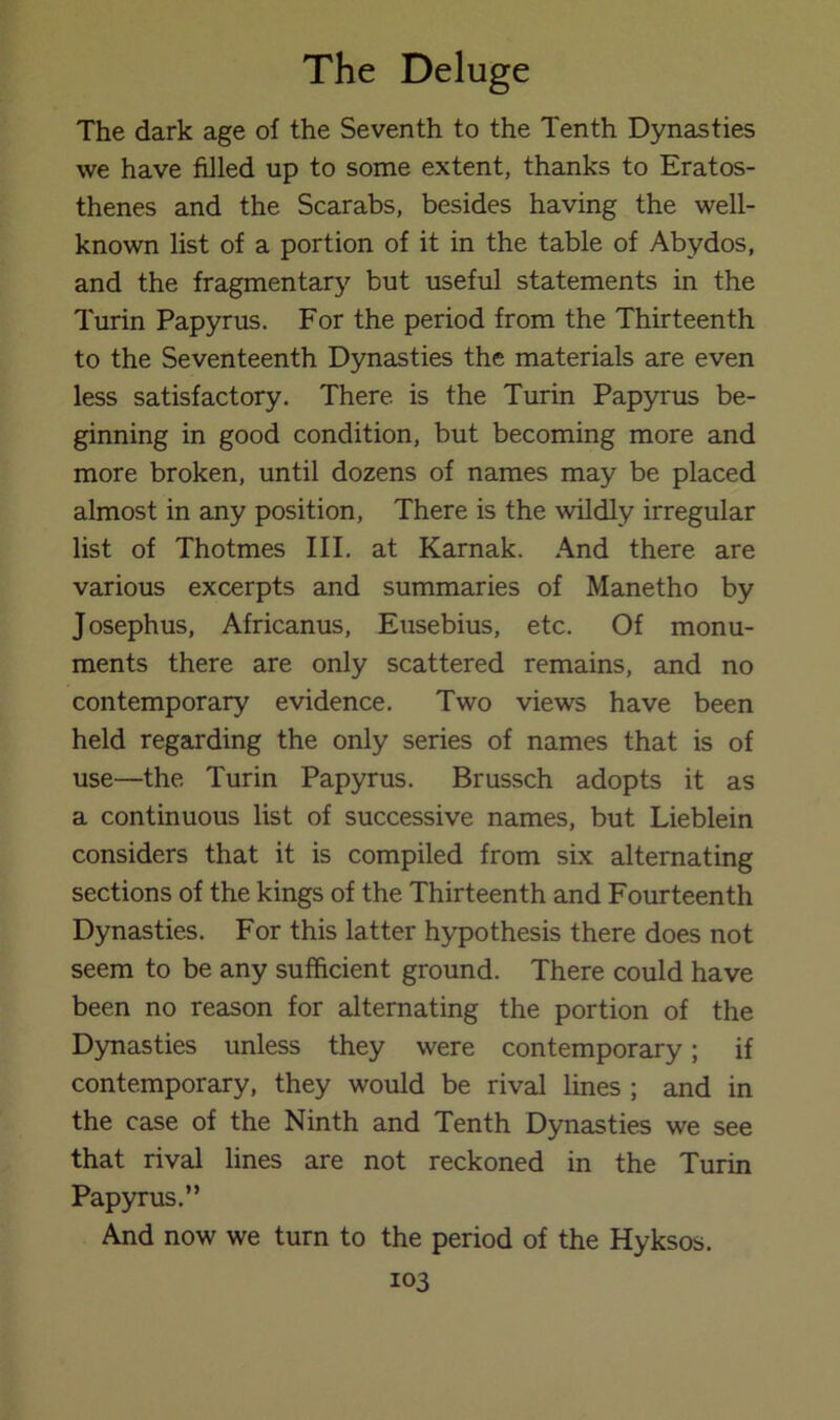 The dark age of the Seventh to the Tenth Dynasties we have filled up to some extent, thanks to Eratos- thenes and the Scarabs, besides having the well- known list of a portion of it in the table of Abydos, and the fragmentar}'’ but useful statements in the Turin Papyrus. For the period from the Thirteenth to the Seventeenth Dynasties the materials are even less satisfactory. There is the Turin Papyrus be- ginning in good condition, but becoming more and more broken, until dozens of names may be placed almost in any position. There is the wildly irregular list of Thotmes III. at Karnak. And there are various excerpts and summaries of Manetho by Josephus, Africanus, Eusebius, etc. Of monu- ments there are only scattered remains, and no contemporary evidence. Two views have been held regarding the only series of names that is of use—the Turin Papyrus. Brussch adopts it as a continuous list of successive names, but Lieblein considers that it is compiled from six alternating sections of the kings of the Thirteenth and Fourteenth Dynasties. For this latter hypothesis there does not seem to be any sufficient ground. There could have been no reason for alternating the portion of the Dynasties unless they were contemporary; if contemporary, they would be rival lines ; and in the case of the Ninth and Tenth Dynasties we see that rival lines are not reckoned in the Turin Papyrus.” And now we turn to the period of the Hyksos.