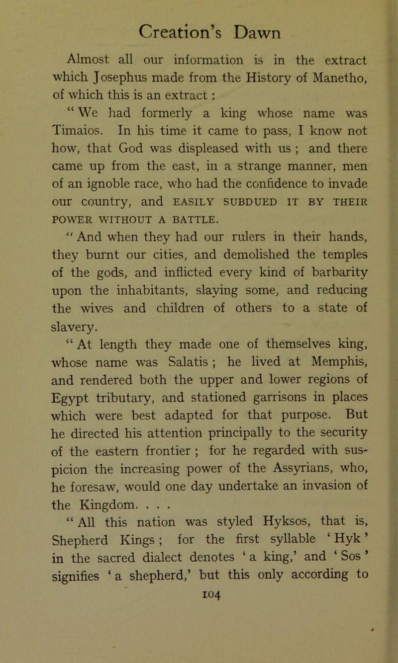 Almost all our information is in the extract which Josephus made from the History of Manetho, of which this is an extract: “ We had formerly a king whose name was Timaios. In his time it came to pass, I know not how, that God was displeased with us ; and there came up from the east, in a strange manner, men of an ignoble race, who had the confidence to invade our country, and easily subdued it by their POWER WITHOUT A BATTLE. “ And when they had our rulers in their hands, they burnt our cities, and demolished the temples of the gods, and inflicted every kind of barbarity upon the inhabitants, slaying some, and reducing the wives and children of others to a state of slavery. “ At length they made one of themselves king, whose name was Salatis; he lived at Memphis, and rendered both the upper and lower regions of Egypt tributary, and stationed garrisons in places which were best adapted for that purpose. But he directed his attention principally to the security of the eastern frontier ; for he regarded with sus- picion the increasing power of the Assyrians, who, he foresaw, would one day undertake an invasion of the Kingdom. . . . “ All this nation was styled Hyksos, that is. Shepherd Kings ; for the first syllable ‘ Hyk ’ in the sacred dialect denotes ‘ a king,’ and ‘ Sos ’ signifies ‘a shepherd,’ but this only according to