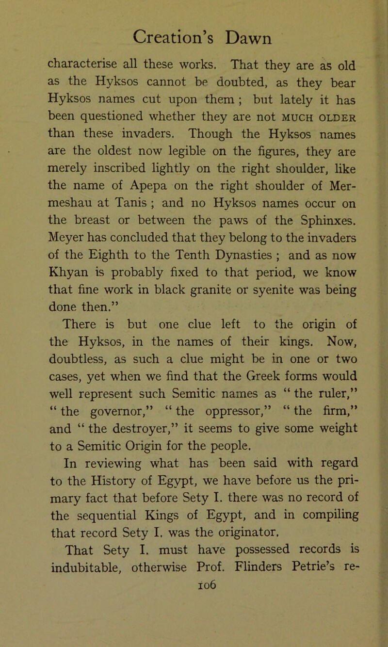 characterise all these works. That they are as old as the Hyksos cannot be doubted, as they bear Hyksos names cut upon them ; but lately it has been questioned whether they are not much older than these invaders. Though the Hyksos names are the oldest now legible on the figures, they are merely inscribed lightly on the right shoulder, like the name of Apepa on the right shoulder of Mer- meshau at Tanis ; and no Hyksos names occur on the breast or between the paws of the Sphinxes. Meyer has concluded that they belong to the invaders of the Eighth to the Tenth Dynasties ; and as now Khyan is probably fixed to that period, we know that fine work in black granite or syenite was being done then.” There is but one clue left to the origin of the Hyksos, in the names of their kings. Now, doubtless, as such a clue might be in one or two cases, yet when we find that the Greek forms would well represent such Semitic names as “ the ruler,” “ the governor,” “ the oppressor,” “ the firm,” and “ the destroyer,” it seems to give some weight to a Semitic Origin for the people. In reviewing what has been said with regard to the History of Egypt, we have before us the pri- mary fact that before Sety I. there was no record of the sequential Kings of Egypt, and in compiling that record Sety I. was the originator. That Sety I. must have possessed records is indubitable, otherwise Prof. Flinders Petrie’s re-
