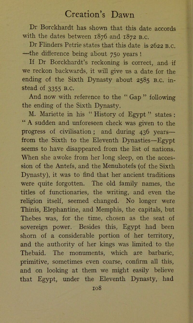 Dr Borckhardt has shown that this date accords with the dates between 1876 and 1872 b.c. Dr Flinders Petrie states that this date is 2622 b.c. —the difference being about 750 years ! If Dr Borckhardt’s reckoning is correct, and if we reckon backw’ards, it will give us a date for the ending of the Sixth Dynasty about 2585 b.c. in- stead of 3355 B.c. And now with reference to the “ Gap ” following the ending of the Sixth Dynasty. M. Mariette in his “ History of Egypt ” states : “ A sudden and unforeseen check was given to the progress of civilisation ; and during 436 years— from the Sixth to the Eleventh Dynasties—Egypt seems to have disappeared from the list of nations. When she awoke from her long sleep, on the acces- sion of the Antefs, and the Menuhotefs (of the Sixth Dynasty), it was to find that her ancient traditions were quite forgotten. The old family names, the titles of functionaries, the writing, and even the religion itself, seemed changed. No longer were Thinis, Elephantine, and Memphis, the capitals, but Thebes was, for the time, chosen as the seat of sovereign power. Besides this, Egypt had been shorn of a considerable portion of her territory, and the authority of her kings was limited to the Thebaid. The monuments, which are barbaric, primitive, sometimes even coarse, confirm all this, and on looking at them we might easily believe that Egypt, under the Eleventh Dynasty, had
