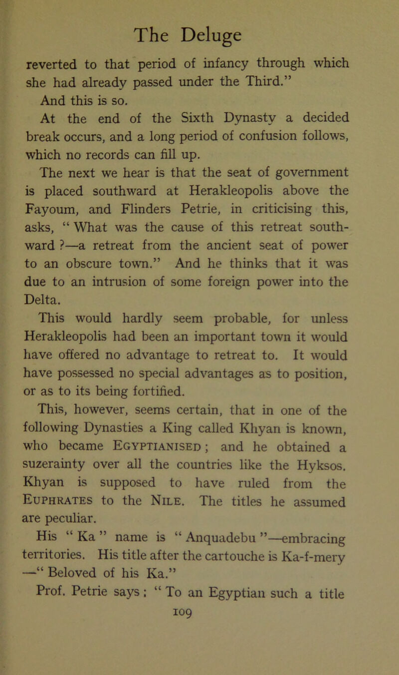 reverted to that'period of infancy through which she had already passed under the Third.” And this is so. At the end of the Sixth Dynasty a decided break occurs, and a long period of confusion follows, which no records can fill up. The next we hear is that the seat of government is placed southward at Herakleopolis above the Fayoum, and Flinders Petrie, in criticising this, asks, “ What was the cause of this retreat south- ward ?—a retreat from the ancient seat of power to an obscure towTi.” And he thinks that it was due to an intrusion of some foreign power into the Delta. This would hardly seem probable, for unless Herakleopolis had been an important town it would have offered no advantage to retreat to. It would have possessed no special advantages as to position, or as to its being fortified. This, however, seems certain, that in one of the following Dynasties a King called Khyan is known, who became Egyptianised ; and he obtained a suzerainty over all the countries like the Hyksos. Khyan is supposed to have ruled from the Euphrates to the Nile. The titles he assumed are peculiar. His “ Ka ” name is “ Anquadebu ”—embracing territories. His title after the cartouche is Ka-f-mery —“ Beloved of his Ka.” Prof. Petrie says: “ To an Egyptian such a title