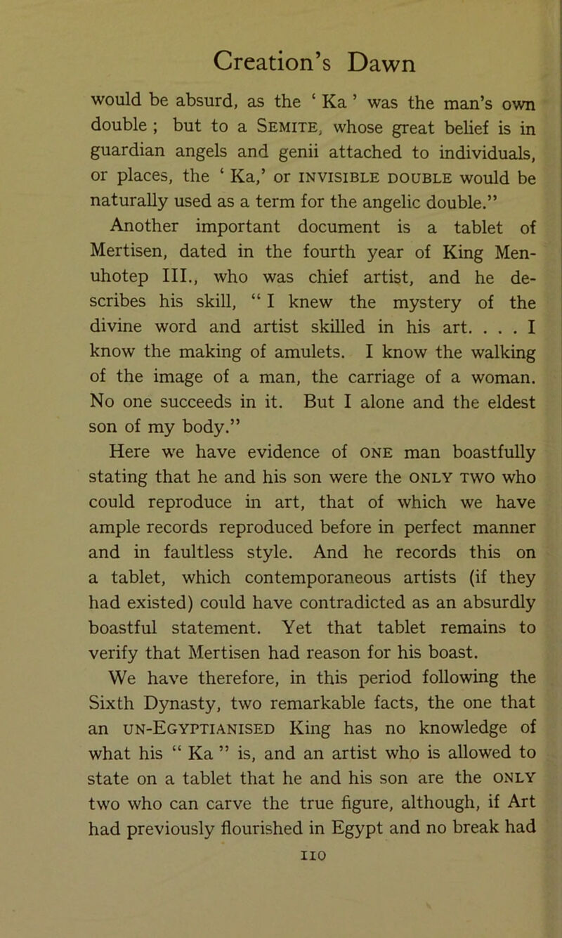 would be absurd, as the ‘ Ka ’ was the man’s own double ; but to a Semite, whose great belief is in guardian angels and genii attached to individuals, or places, the ‘ Ka,’ or invisible double would be naturally used as a term for the angelic double.” Another important document is a tablet of Mertisen, dated in the fourth year of King Men- uhotep III., who was chief artist, and he de- scribes his skill, “ I knew the mystery of the divine word and artist skilled in his art. ... I know the making of amulets. I know the walking of the image of a man, the carriage of a woman. No one succeeds in it. But I alone and the eldest son of my body.” Here we have evidence of one man boastfully stating that he and his son were the only two who could reproduce in art, that of which we have ample records reproduced before in perfect manner and in faultless style. And he records this on a tablet, which contemporaneous artists (if they had existed) could have contradicted as an absurdly boastful statement. Yet that tablet remains to verify that Mertisen had reason for his boast. We have therefore, in this period following the Sixth Dynasty, two remarkable facts, the one that an un-Egyptianised King has no knowledge of what his “ Ka ” is, and an artist who is allowed to state on a tablet that he and his son are the only two who can carve the true figure, although, if Art had previously flourished in Egypt and no break had no