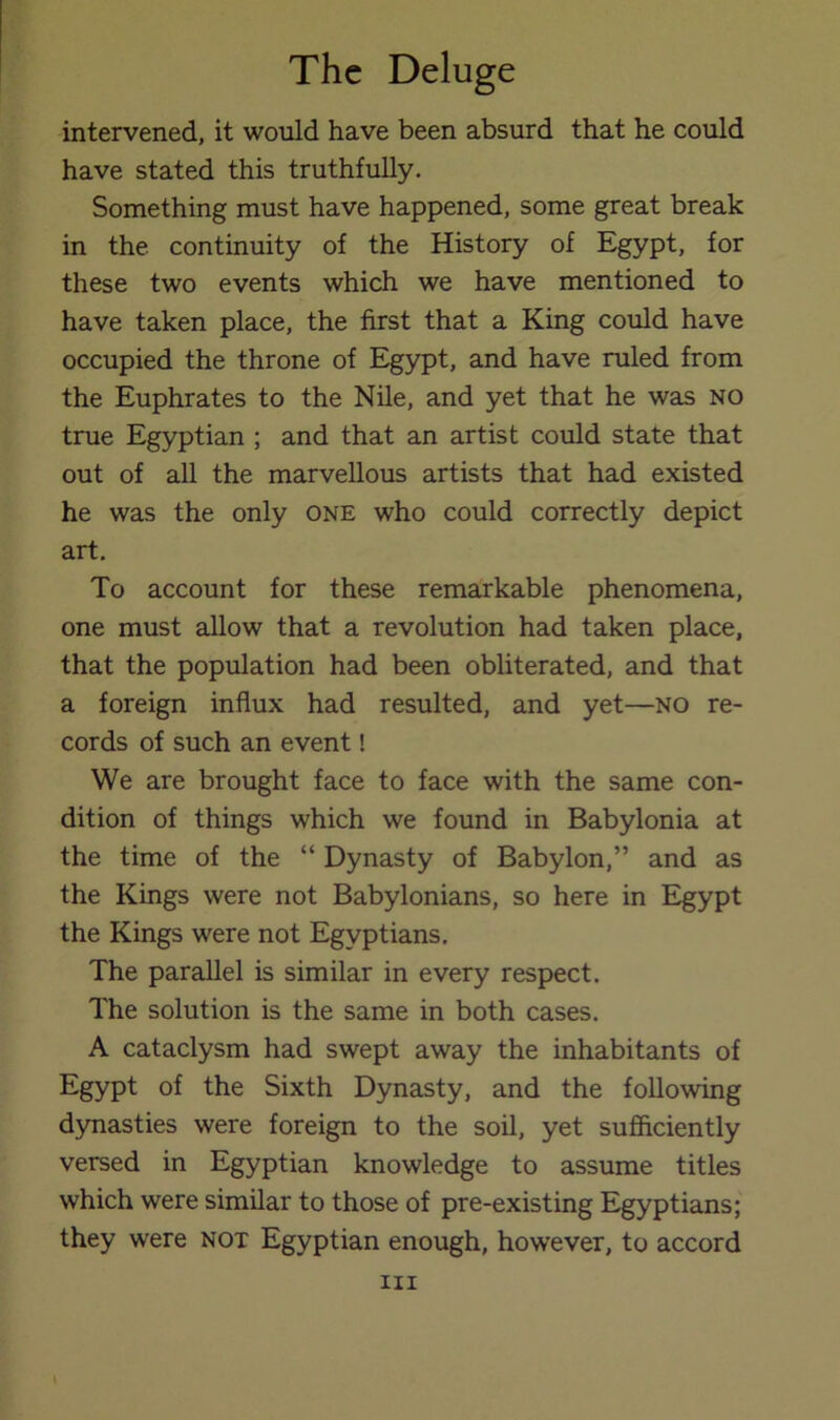 intervened, it would have been absurd that he could have stated this truthfully. Something must have happened, some great break in the continuity of the History of Egypt, for these two events which we have mentioned to have taken place, the first that a King could have occupied the throne of Egypt, and have ruled from the Euphrates to the Nile, and yet that he was no true Egyptian ; and that an artist could state that out of all the marvellous artists that had existed he was the only one who could correctly depict art. To account for these remarkable phenomena, one must allow that a revolution had taken place, that the population had been obliterated, and that a foreign influx had resulted, and yet—no re- cords of such an event! We are brought face to face with the same con- dition of things which we found in Babylonia at the time of the “ Dynasty of Babylon,” and as the Kings were not Babylonians, so here in Egypt the Kings were not Egyptians, The parallel is similar in every respect. The solution is the same in both cases. A cataclysm had swept away the inhabitants of Egypt of the Sixth Dynasty, and the following dynasties were foreign to the soil, yet sufficiently versed in Egyptian knowledge to assume titles which were similar to those of pre-existing Egyptians; they were not Egyptian enough, however, to accord