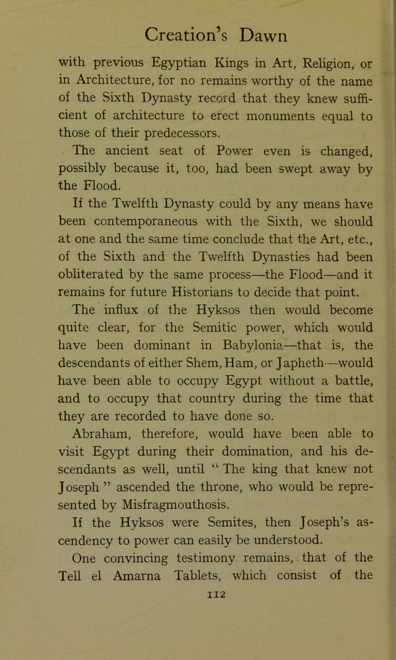 with previous Egyptian Kings in Art, Religion, or in Architecture, for no remains worthy of the name of the Sixth Dynasty record that they knew suffi- cient of architecture to erect monuments equal to those of their predecessors. The ancient seat of Power even is changed, possibly because it, too, had been swept away by the Flood. If the Twelfth Dynasty could by any means have been contemporaneous with the Sixth, we should at one and the same time conclude that the Art, etc., of the Sixth and the Twelfth Dynasties had been obliterated by the same process—^the Flood—and it remains for future Historians to decide that point. The influx of the Hyksos then would become quite clear, for the Semitic power, which would have been dominant in Babylonia—that is, the descendants of either Shem,Ham, or Japheth—would have been able to occupy Egypt without a battle, and to occupy that country during the time that they are recorded to have done so. Abraham, therefore, would have been able to visit Egypt during their domination, and his de- scendants as well, until “ The king that knew not Joseph ” ascended the throne, who would be repre- sented by Misfragmouthosis. If the Hyksos were Semites, then Joseph’s as- cendency to power can easily be understood. One convincing testimony remains, that of the Tell el Amarna Tablets, which consist of the II2