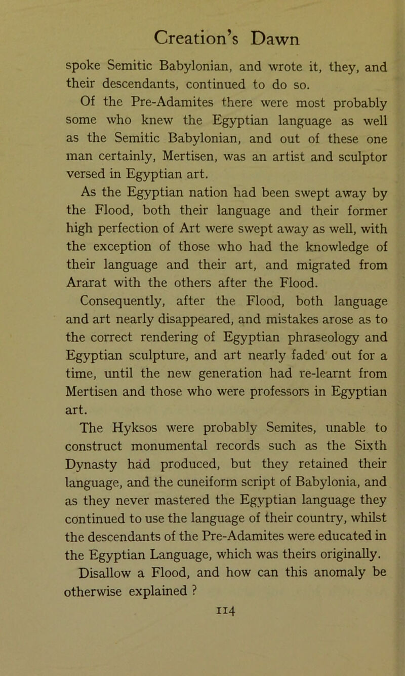 spoke Semitic Babylonian, and wrote it, they, and their descendants, continued to do so. Of the Pre-Adamites there were most probably some who knew the Egyptian language as well as the Semitic Babylonian, and out of these one man certainly, Mertisen, was an artist and sculptor versed in Egyptian art. As the Egyptian nation had been swept away by the Flood, both their language and their former high perfection of Art were swept away as well, with the exception of those who had the knowledge of their language and their art, and migrated from Ararat with the others after the Flood. Consequently, after the Flood, both language and art nearly disappeared, and mistakes arose as to the correct rendering of Egyptian phraseology and Egyptian sculpture, and art nearly faded out for a time, until the new generation had re-learnt from Mertisen and those who were professors in Egyptian art. The Hyksos were probably Semites, unable to construct monumental records such as the Sixth Dynasty had produced, but they retained their language, and the cuneiform script of Babylonia, and as they never mastered the Egyptian language they continued to use the language of their country, whilst the descendants of the Pre-Adamites were educated in the Egyptian Language, which was theirs originally. Disallow a Flood, and how can this anomaly be otherwise explained ?