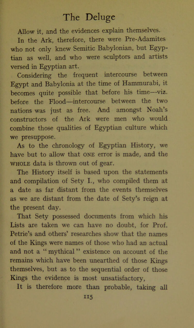 Allow it, and the evidences explain themselves. In the Ark, therefore, there were Pre-Adamites who not only knew Semitic Babylonian, but Egyp- tian as well, and who were sculptors and artists versed in Egyptian art. Considering the frequent intercourse between Egypt and Babylonia at the time of Hammurabi, it becomes quite possible that before his time—viz. before the Flood—intercourse between the two nations was just as free. And amongst Noah’s constructors of the Ark were men who would combine those qualities of Egyptian culture which we presuppose. As to the chronology of Egyptian History, we have but to allow that one error is made, and the WHOLE data is thrown out of gear. The History itself is based upon the statements and compilation of Sety I., who compiled them at a date as far distant from the events themselves as we are distant from the date of Sety’s reign at the present day. That Sety possessed documents from which his Lists are taken we can have no doubt, for Prof. Petrie’s and others’ researches show that the names of the Kings were names of those who had an actual and not a “mythical” existence on account of the remains which have been unearthed of those Kings themselves, but as to the sequential order of those Kings the evidence is most rmsatisfactory. It is therefore more than probable, taking aU