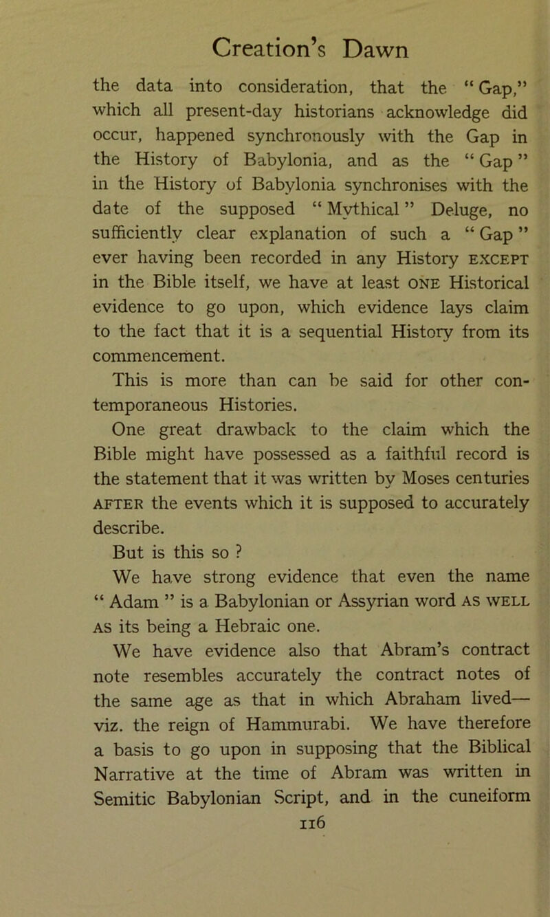 the data into consideration, that the “ Gap,” which all present-day historians acknowledge did occur, happened synchronously \vith the Gap in the History of Babylonia, and as the “ Gap ” in the History of Babylonia synchronises with the date of the supposed “ Mythical ” Deluge, no sufficiently clear explanation of such a “ Gap ” ever having been recorded in any History except in the Bible itself, we have at least one Historical evidence to go upon, which evidence lays claim to the fact that it is a sequential History from its commencernent. This is more than can be said for other con- temporaneous Histories. One great drawback to the claim which the Bible might have possessed as a faithful record is the statement that it was written by Moses centuries AFTER the events which it is supposed to accurately describe. But is this so ? We have strong evidence that even the name “ Adam ” is a Babylonian or Assyrian word as well AS its being a Hebraic one. We have evidence also that Abram’s contract note resembles accurately the contract notes of the same age as that in which Abraham lived— viz. the reign of Hammurabi. We have therefore a basis to go upon in supposing that the Biblical Narrative at the time of Abram was written in Semitic Babylonian Script, and in the cuneiform ii6