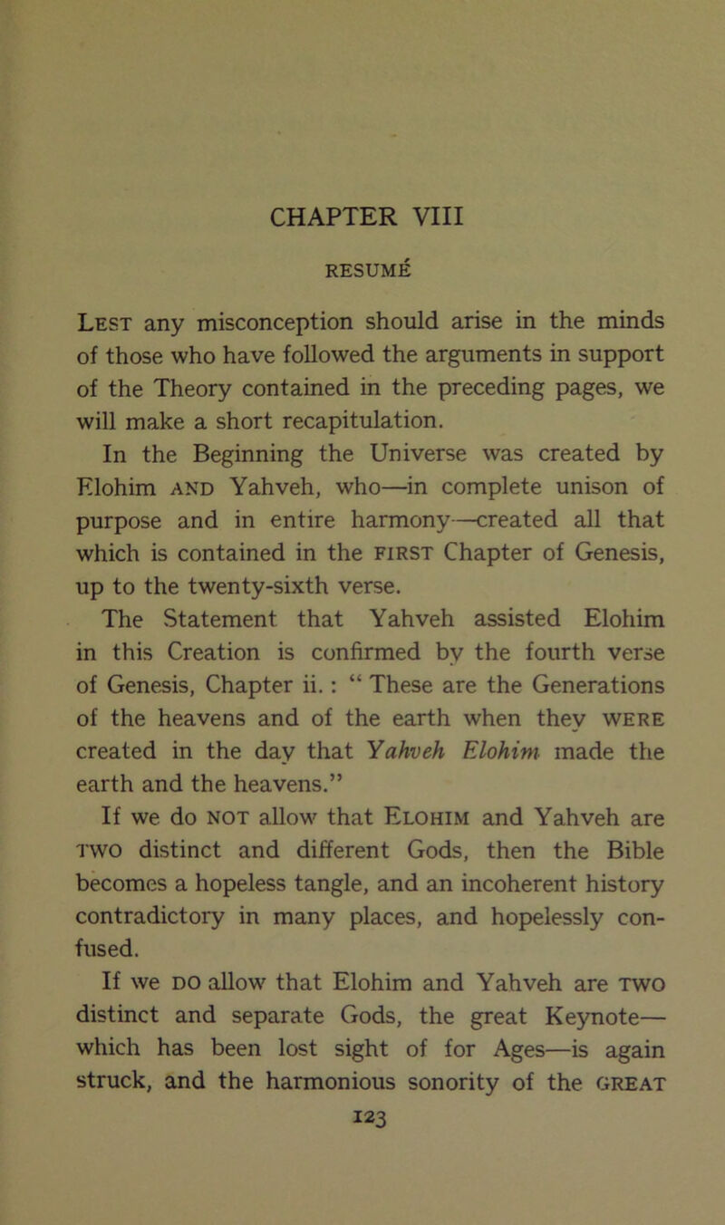 RESUME Lest any misconception should arise in the minds of those who have followed the arguments in support of the Theory contained in the preceding pages, we will make a short recapitulation. In the Beginning the Universe was created by Elohim AND Yahveh, who—in complete unison of purpose and in entire harmony—created all that which is contained in the first Chapter of Genesis, up to the twenty-sixth verse. The Statement that Yahveh assisted Elohim in this Creation is confirmed by the fourth verse of Genesis, Chapter ii.: “ These are the Generations of the heavens and of the earth when they were created in the day that Yahveh Elohim made the earth and the heavens.” If we do NOT allow that Elohim and Yahveh are iwo distinct and different Gods, then the Bible becomes a hopeless tangle, and an incoherent history contradictory in many places, and hopelessly con- fused. If we DO allow that Elohim and Yahveh are two distinct and separate Gods, the great Keynote— which has been lost sight of for Ages—is again struck, and the harmonious sonority of the great