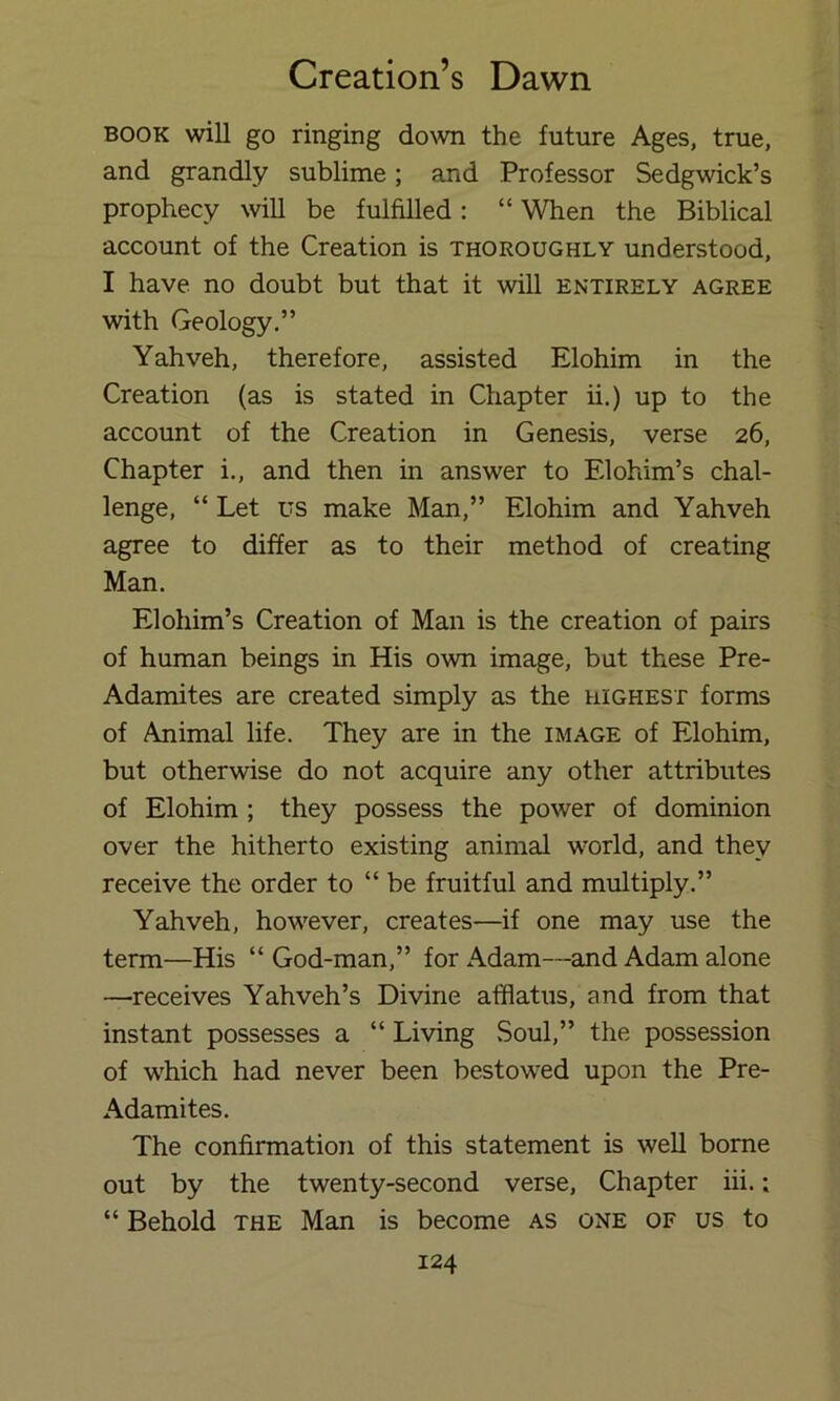 BOOK will go ringing down the future Ages, true, and grandly sublime; and Professor Sedgwick’s prophecy will be fulfilled: “ When the Biblical account of the Creation is thoroughly understood, I have no doubt but that it will entirely agree with Geology.” Yahveh, therefore, assisted Elohim in the Creation (as is stated in Chapter ii.) up to the account of the Creation in Genesis, verse 26, Chapter i., and then in answer to Elohim’s chal- lenge, “ Let us make Man,” Elohim and Yahveh agree to differ as to their method of creating Man. Elohim’s Creation of Man is the creation of pairs of human beings in His own image, but these Pre- Adamites are created simply as the highest forms of Animal life. They are in the image of Elohim, but otherwise do not acquire any other attributes of Elohim ; they possess the power of dominion over the hitherto existing animal world, and they receive the order to “ be fruitful and multiply.” Yahveh, however, creates—if one may use the term—His “ God-man,” for Adam—and Adam alone —receives Yahveh’s Divine afflatus, and from that instant possesses a “ Living .Soul,” the possession of which had never been bestowed upon the Pre- Adamites. The confirmation of this statement is well borne out by the twenty-second verse. Chapter iii.; “ Behold THE Man is become as one of us to