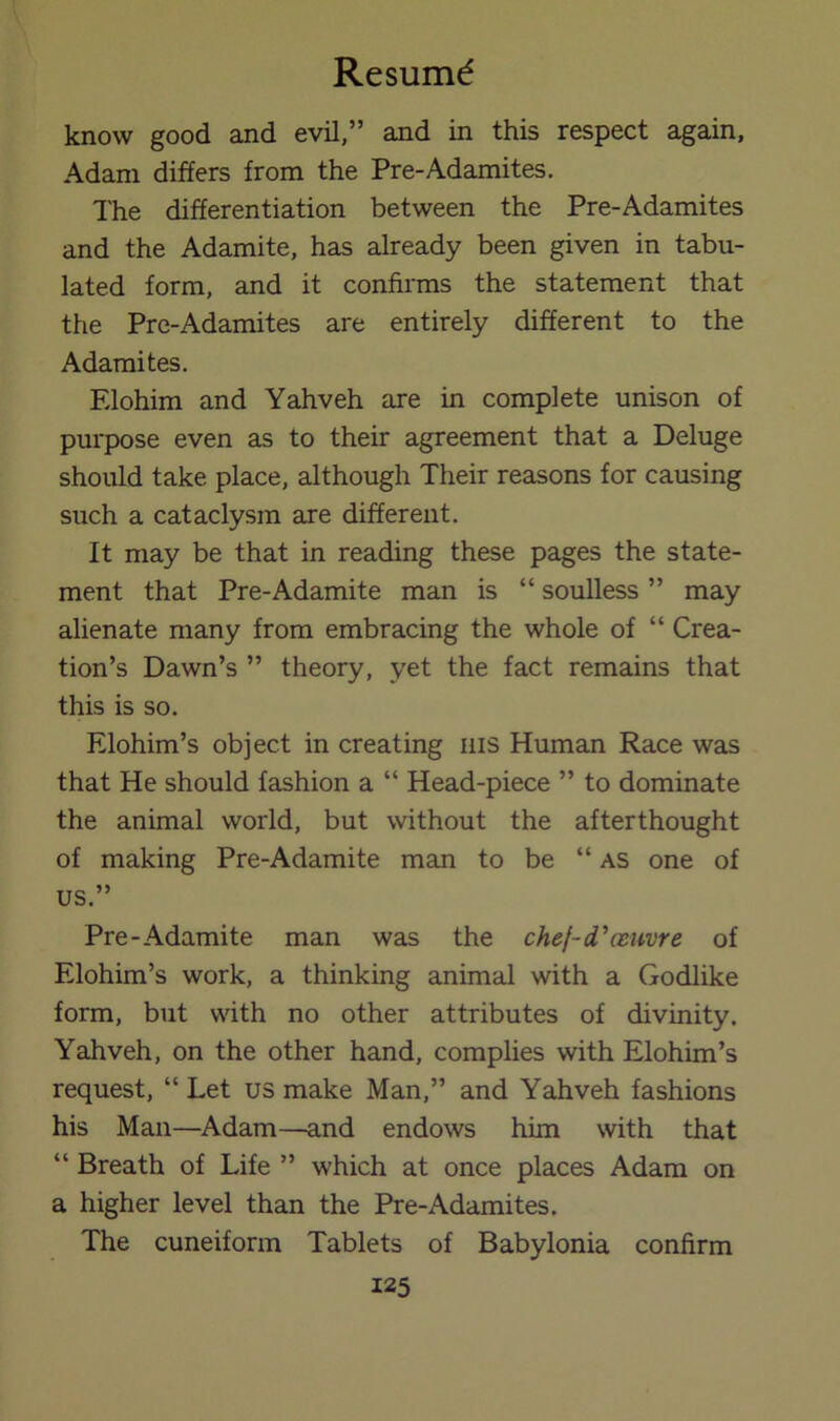 know good and evil,” and in this respect again, Adam differs from the Pre-Adamites. The differentiation between the Pre-Adamites and the Adamite, has already been given in tabu- lated form, and it confirms the statement that the Pre-Adamites are entirely different to the Adamites. Elohim and Yahveh are in complete unison of purpose even as to their agreement that a Deluge should take place, although Their reasons for causing such a cataclysm are different. It may be that in reading these pages the state- ment that Pre-Adamite man is “ soulless ” may alienate many from embracing the whole of “ Crea- tion’s Dawn’s ” theory, yet the fact remains that this is so. Elohim’s object in creating iiis Human Race was that He should fashion a “ Head-piece ” to dominate the animal world, but without the afterthought of making Pre-Adamite man to be “ as one of us.” Pre-Adamite man was the chef-d^mivre of Elohim’s work, a thinking animal with a Godlike form, but with no other attributes of divinity. Yahveh, on the other hand, complies with Elohim’s request, “ Let us make Man,” and Yahveh fashions his Man—Adam—and endows him with that “ Breath of Life ” which at once places Adam on a higher level than the Pre-Adamites. The cuneiform Tablets of Babylonia confirm