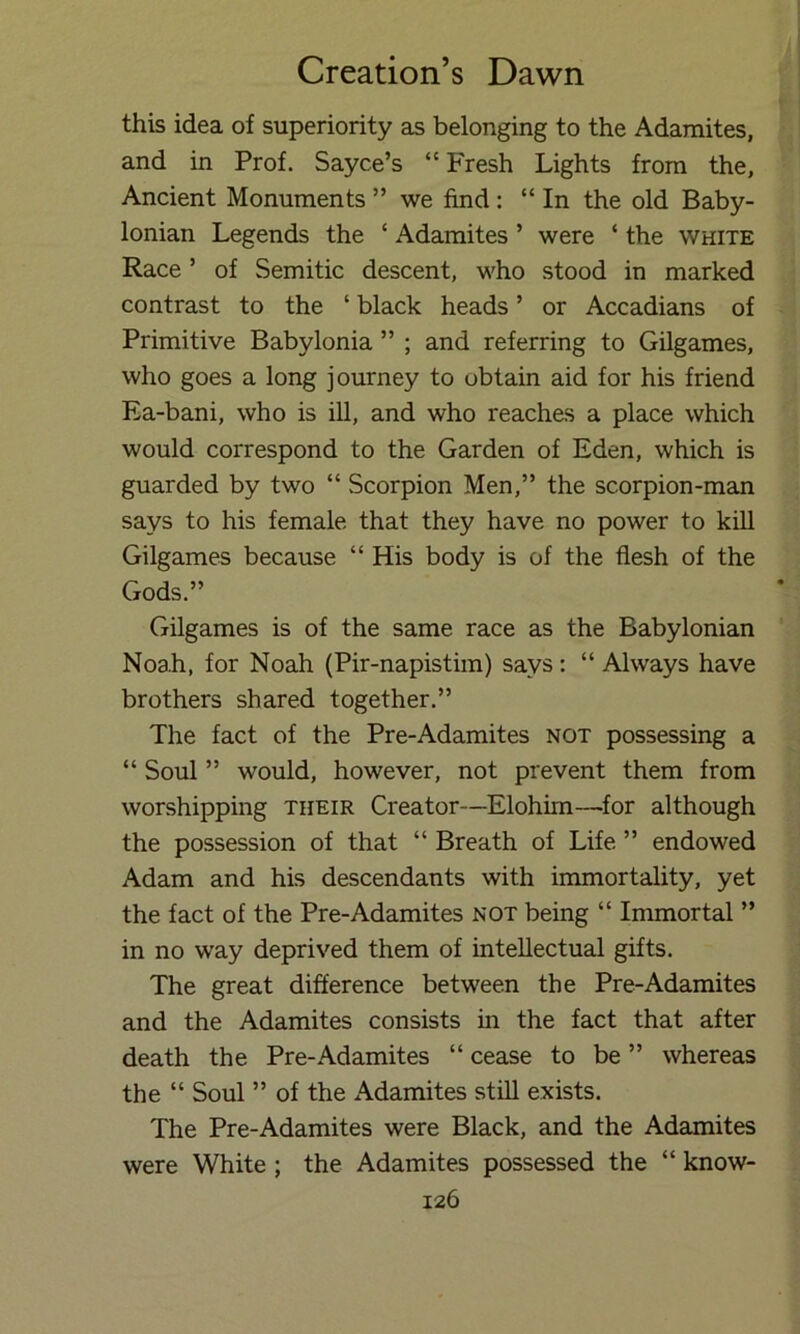 this idea of superiority as belonging to the Adamites, and in Prof. Sayce’s “Fresh Lights from the. Ancient Monuments ” we find: “ In the old Baby- lonian Legends the ‘ Adamites ’ were ‘ the white Race ’ of Semitic descent, who stood in marked contrast to the ‘ black heads ’ or Accadians of Primitive Babylonia ” ; and referring to Gilgames, who goes a long journey to obtain aid for his friend Ea-bani, who is ill, and who reaches a place which would correspond to the Garden of Eden, which is guarded by two “ Scorpion Men,” the scorpion-man says to his female that they have no power to kill Gilgames because “ His body is of the flesh of the Gods.” Gilgames is of the same race as the Babylonian Noah, for Noah (Pir-napistim) says: “ Always have brothers shared together.” The fact of the Pre-Adamites not possessing a “ Soul ” would, however, not prevent them from worshipping their Creator—Elohim—^for although the possession of that “ Breath of Life ” endowed Adam and his descendants with immortality, yet the fact of the Pre-Adamites not being “ Immortal ” in no way deprived them of intellectual gifts. The great difference between the Pre-Adamites and the Adamites consists in the fact that after death the Pre-Adamites “ cease to be ” whereas the “ Soul ” of the Adamites stiU exists. The Pre-Adamites were Black, and the Adamites were White ; the Adamites possessed the “ know-