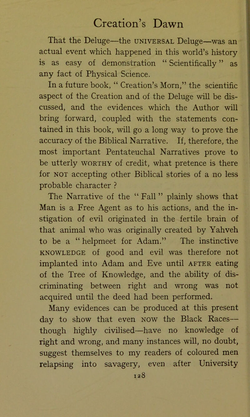 That the Deluge—the universal Deluge—was an actual event which happened in this world’s history is as easy of demonstration “ Scientifically ” as any fact of Physical Science. In a future book, “ Creation’s Morn,” the scientific aspect of the Creation and of the Deluge will be dis- cussed, and the evidences which the Author will bring forward, coupled with the statements con- tained in this book, will go a long way to prove the accuracy of the Biblical Narrative. If, therefore, the most important Pentateuchal Narratives prove to be utterly worthy of credit, what pretence is there for NOT accepting other Biblical stories of a no less probable character ? The Narrative of the “ Fall ” plainly shows that Man is a Free Agent as to his actions, and the in- stigation of evil originated in the fertile brain of that animal who was originally created by Yahveh to be a “ helpmeet for Adam.” The instinctive KNOWLEDGE of good and evil was therefore not implanted into Adam and Eve until after eating of the Tree of Knowledge, and the ability of dis- criminating between right and wrong was not acquired until the deed had been performed. Many evidences can be produced at this present day to show that even now the Black Races— though highly civilised—have no knowledge of right and wrong, and many instances will, no doubt, suggest themselves to my readers of coloured men relapsing into savagery, even after University