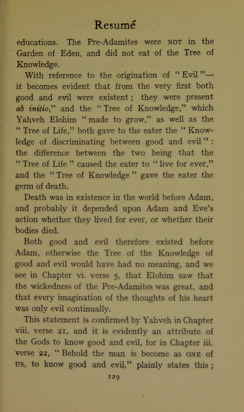 educations. The Pre-Adamites were not in the Garden of Eden, and did not eat of the Tree of Knowledge. With reference to the origination of “ Evil ”— it becomes evident that from the very first both good and evil were existent; they were present ab initio,'' and the “ Tree of Knowledge,” which Yahveh Elohim “ made to grow,” as well as the “ Tree of Life,” both gave to the eater the “ Know- ledge of discriminating between good and evil ” : the difference between the two being that the “ Tree of Life ” caused the eater to “ live for ever,” and the “ Tree of Knowledge ” gave the eater the germ of death. Death was in existence in the world before Adam, and probably it depended upon Adam and Eve’s action whether they lived for ever, or whether their bodies died. Both good and evil therefore existed before Adam, otherwise the Tree of the Knowledge of good and evil would have had no meaning, and we see in Chapter vi. verse 5, that Elohim saw that the wickedness of the Pre-Adamites was great, and that every imagination of the thoughts of his heart was only evil continually. This statement is confirmed by Yahveh in Chapter viii. verse 21, and it is evidently an attribute of the Gods to know good and evil, for in Chapter iii. verse 22, “ Behold the man is become as one of us, to know good and evil,” plainly states this ;
