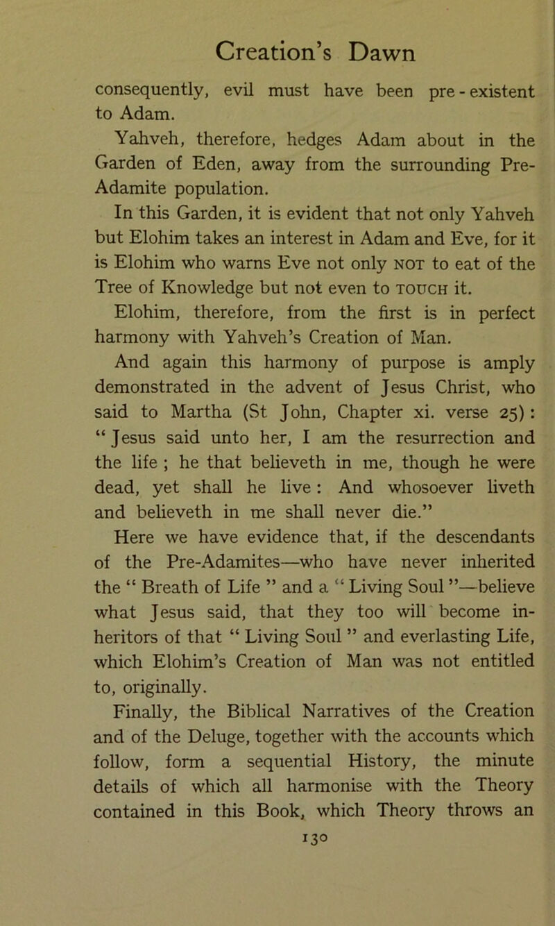 consequently, evil must have been pre - existent to Adam. Yahveh, therefore, hedges Adam about in the Garden of Eden, away from the surrounding Pre- Adamite population. In this Garden, it is evident that not only Yahveh but Elohim takes an interest in Adam and Eve, for it is Elohim who warns Eve not only not to eat of the Tree of Knowledge but not even to touch it. Elohim, therefore, from the first is in perfect harmony with Yahveh’s Creation of Man. And again this harmony of purpose is amply demonstrated in the advent of Jesus Christ, who said to Martha (St John, Chapter xi. verse 25): “Jesus said unto her, I am the resurrection and the life ; he that believeth in me, though he were dead, yet shall he live: And whosoever liveth and believeth in me shall never die.” Here we have evidence that, if the descendants of the Pre-Adamites—who have never inherited the “ Breath of Life ” and a “ Living Soul ”—believe what Jesus said, that they too will become in- heritors of that “ Living Soul ” and everlasting Life, which Elohim’s Creation of Man was not entitled to, originally. Finally, the Biblical Narratives of the Creation and of the Deluge, together with the accounts which follow, form a sequential History, the minute details of which all harmonise with the Theory contained in this Book, which Theory throws an