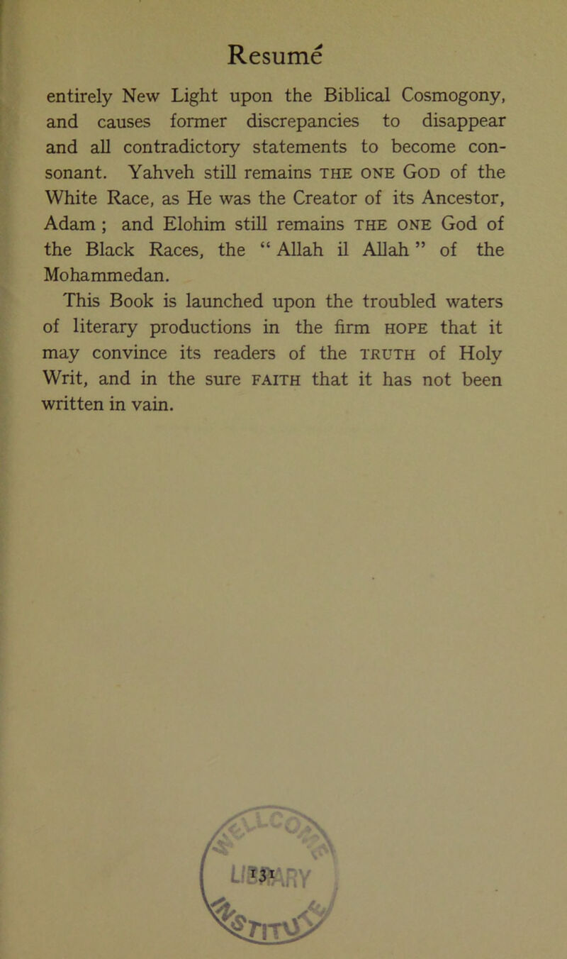 entirely New Light upon the Biblical Cosmogony, and causes former discrepancies to disappear and all contradictory statements to become con- sonant. Yahveh still remains the one God of the White Race, as He was the Creator of its Ancestor, Adam ; and Elohim still remains the one God of the Black Races, the “ Allah il Allah ” of the Mohammedan. This Book is launched upon the troubled waters of literary productions in the firm hope that it may convince its readers of the truth of Holy Writ, and in the sure faith that it has not been written in vain. A UmiRY ,