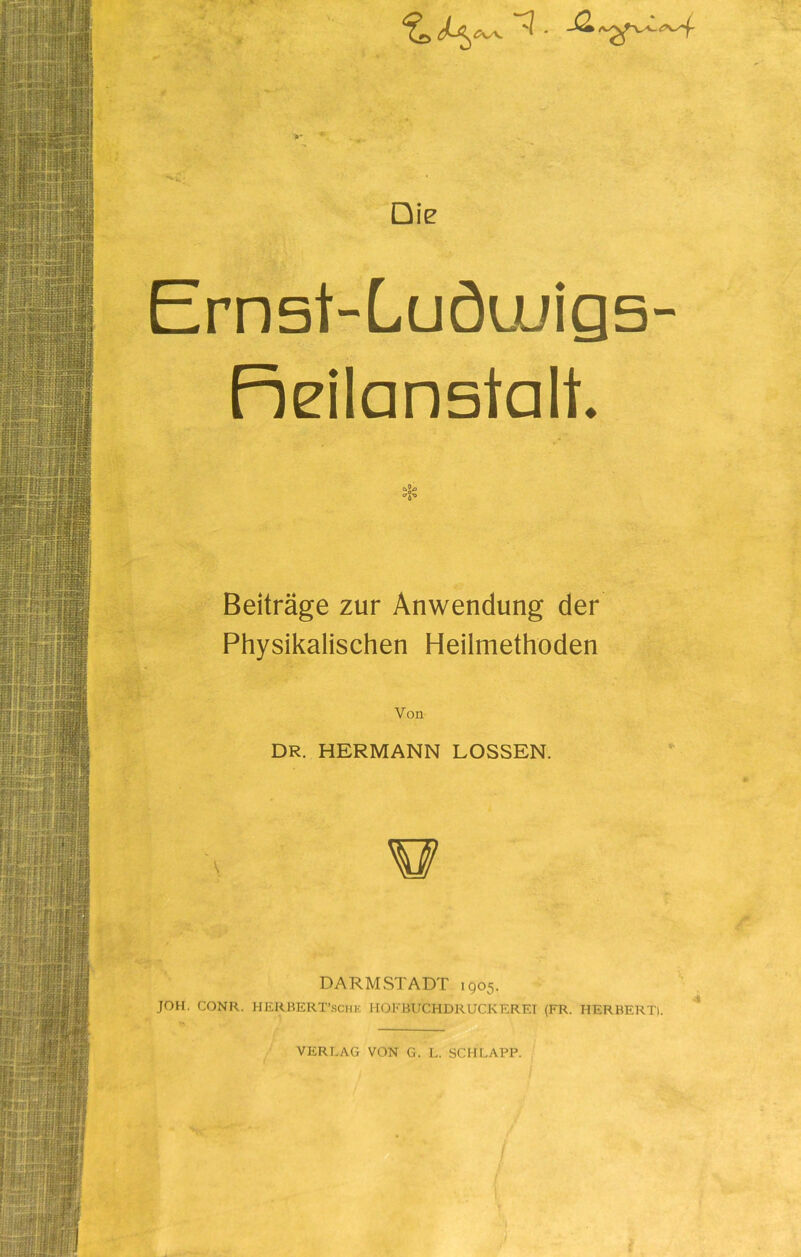 Die Emst-Ludu/igs- Fr eil anstatt. Beiträge zur Anwendung der Physikalischen Heilmethoden Von DR. HERMANN LOSSEN. A DARM STADT 1905. JOH. CONR. HERBERT’schk HOFBUCHDRUCKEREI (FR. HERBERT). VERLAG VON G. L. SCHLAPP.