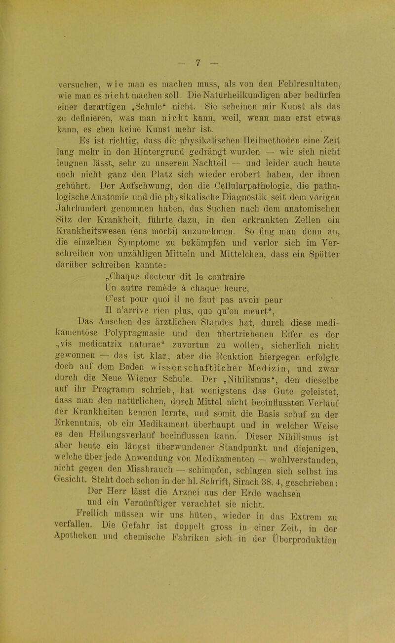 versuchen, wie man es machen muss, als von den Fehlresultaten, wie man es nicht machen soll. Die Naturheilkundigen aber bedürfen einer derartigen „Schule“ nicht. Sie scheinen mir Kunst als das zu definieren, was man nicht kann, weil, wenn man erst etwas kann, es eben keine Kunst mehr ist. Es ist richtig, dass die physikalischen Heilmethoden eine Zeit lang mehr in den Hintergrund gedrängt wurden — wie sich nicht leugnen lässt, sehr zu unserem Nachteil — und leide]’ auch heute noch nicht ganz den Platz sich wieder erobert haben, der ihnen gebührt. Der Aufschwung, den die Cellularpathologie, die patho- logische Anatomie und die physikalische Diagnostik seit dem vorigen Jahrhundert genommen haben, das Suchen nach dem anatomischen Sitz der Krankheit, führte dazu, in den erkrankten Zellen ein Krankheitswesen (ens morbi) anzunehmen. So fing man denn an, die einzelnen Symptome zu bekämpfen und verlor sich im Ver- schreiben von unzähligen Mitteln und Mittelchen, dass ein Spötter darüber schreiben konnte: „Chaque docteur dit le contraire Un autre remede ä chaque heure, C’est pour quoi il ne faut pas avoir peur II n’arrive rien plus, que qu’on meurt“, Das Ansehen des ärztlichen Standes hat, durch diese medi- kamentöse Polypragmasie und den übertriebenen Eifer es der „vis medicatrix naturae“ zuvortun zu wollen, sicherlich nicht gewonnen — das ist klar, aber die Reaktion hiergegen erfolgte doch auf dem Boden wissenschaftlicher Medizin, und zwar durch die Neue Wiener Schule. Der „Nihilismus“, den dieselbe auf ihr Programm schrieb, hat wenigstens das Gute geleistet, dass man den natürlichen, durch Mittel nicht beeinflussten Verlauf der Krankheiten kennen lernte, und somit die Basis schuf zu der Erkenntnis, ob ein Medikament überhaupt und in welcher AVeise es den Heilungsverlauf beeinflussen kann. Dieser Nihilismus ist aber heute ein längst überwundener Standpunkt und diejenigen, welche über jede Anwendung von Medikamenten — wohlverstanden, nicht gegen den Missbrauch — schimpfen, schlagen sich selbst ins Gesicht. Steht doch schon in der hl. Schrift, Sirach 38. 4, geschrieben: Der Herr lässt die Arznei aus der Erde wachsen und ein Vernünftiger verachtet sie nicht. Freilich müssen wir uns hüten, wieder in das Extrem zu verfallen. Die Gefahr ist doppelt gross in einer Zeit, in der Apotheken und chemische Fabriken sich in der Überproduktion