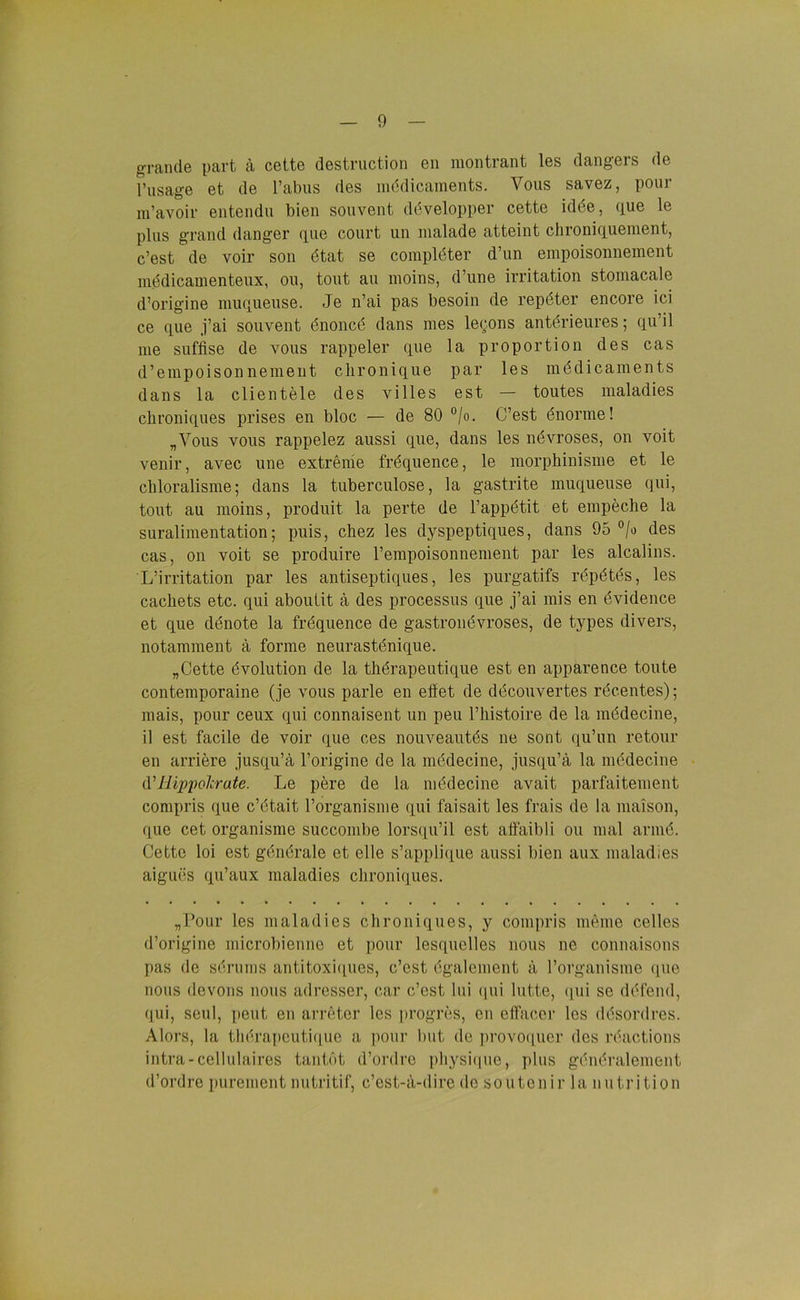 grande part ä cettc destruction en montrant les dangers de l’usage et de Tabus des mddicaments. Vous savez, pour m’avoir entendu bien souvent ddvelopper cette idöe, (iue le plus grand danger (iue court un malade atteint chroniquement, c’est de voir son dtat se compldter d’un empoisonnement mddicamenteux, ou, tont au moins, d’une irritation stomacale d’origine muqueuse. Je n’ai pas besoin de repdter encore ici ce que j’ai souvent dnoncd dans mes le<;ons antdrieures; qu’il me suffise de vous rappeier que la proportion des cas d’empoison nement clironique par les mddicaments dans la clientele des villes est — toutes maladies cbroniques prises en bloc — de 80 °/o. C’est dnorme! „Vous vous rappelez aussi que, dans les ndvroses, on voit venir, avec une extreme fröquence, le morphinisme et le cliloralisme; dans la tuberculose, la gastrite muqueuse qui, tont au moins, produit la perte de l’appdtit et empecbe la suralimentation; puis, chez les dyspeptiques, dans 95 °/o des cas, on voit se produire Tempoisonnement par les alcalins. L’irritation par les antiseptiques, les purgatifs rdpdtds, les cacliets etc. qui aboulit ä des processus que j’ai rnis en dvidence et que denote la frdquence de gastrondvroses, de types divers, notamment ä forme neurastdnique. „Cette dvolution de la thdrapeutique est en apparence tonte contemporaine (je vous parle en eilet de decouvertes rdcentes); mais, pour ceux qui connaisent un peu Thistoire de la mddecine, il est facile de voir que ces nouveautds ne sont qu’un retour en arriere jusqu’ä l’origine de la mddecine, jusqu’ä la medecine d’Hippolcrate. Le pere de la mddecine avait parfaitement compris que c’etait Torganisme qui faisait les frais de la maison, que cet organisme succombe lorsqu’il est affaibli ou mal armd. Cette loi est gendrale et eile s’applique aussi bien aux maladies aigues qu’aux maladies cbroniques. „Pour les maladies cbroniques, y compris meine celles d’origine microbienne et pour lesquelles nous ne connaisons pas de sdruins antitoxiques, c’est ögalement ä Torganisme «pie nous devons nous adresser, car c’est lui qui lutte, qui se ddfend, qui, seul, peut en arreter les progres, en effacer les ddsordres. Alors, la tberapcutique a pour but de provoquer des röactions intra-cellulaires tantot d’ordrc pbysique, plus gendralement d’ordre purement nutritif, c’est-ä-dire de soutenir la nutrition