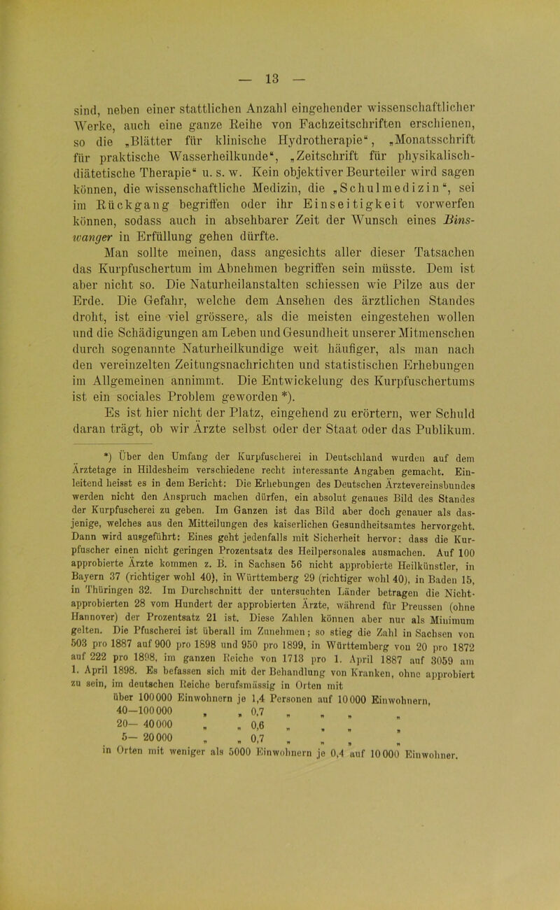 sind, neben einer stattlichen Anzahl eingehender wissenschaftlicher Werke, auch eine ganze Reihe von Fachzeitschriften erschienen, so die „Blätter für klinische Hydrotherapie“, „Monatsschrift für praktische Wasserheilkunde“, „Zeitschrift für physikalisch- diätetische Therapie“ u. s. w. Kein objektiver Beurteiler wird sagen können, die wissenschaftliche Medizin, die „Schulmedizin“, sei im Rückgang begriffen oder ihr Einseitigkeit vorwerfen können, sodass auch in absehbarer Zeit der Wunsch eines Bins- wanger in Erfüllung gehen dürfte. Man sollte meinen, dass angesichts aller dieser Tatsachen das Kurpfuschertum im Abnehmen begriffen sein müsste. Dem ist aber nicht so. Die Naturheilanstalten schiessen wie Pilze aus der Erde. Die Gefahr, welche dem Ansehen des ärztlichen Standes droht, ist eine viel grössere, als die meisten eingestehen wollen und die Schädigungen am Leben und Gesundheit unserer Mitmenschen durch sogenannte Naturheilkundige weit häufiger, als man nach den vereinzelten Zeitungsnachrichten und statistischen Erhebungen im Allgemeinen annimmt. Die Entwickelung des Kurpfuschertums ist ein sociales Problem geworden *). Es ist hier nicht der Platz, eingehend zu erörtern, wer Schuld daran trägt, ob wir Ärzte selbst oder der Staat oder das Publikum. *) Über den Umfang der Kurpfuscherei in Deutschland wurden auf dem Ärztetage in Hildesheim verschiedene recht interessante Angaben gemacht. Ein- leitend heisst es in dem Bericht: Die Erhebungen des Deutschen Ärztevereinsbundes werden nicht den Anspruch machen dürfen, ein absolut genaues Bild des Standes der Kurpfuscherei zu geben. Im Ganzen ist das Bild aber doch genauer als das- jenige, welches aus den Mitteilungen des kaiserlichen Gesundheitsamtes hervorgeht. Dann wird ausgeführt: Eines geht jedenfalls mit Sicherheit hervor: dass die Kur- pfuscher einen nicht geringen Prozentsatz des Heilpersonales ausmachen. Auf 100 approbierte Ärzte kommen z. B. in Sachsen 56 nicht approbierte Heilkünstler, in Bayern 37 (richtiger wohl 40), in Württemberg 29 (richtiger wohl 40), in Baden 15, in Thüringen 32. Im Durchschnitt der untersuchten Länder betragen die Nicht- approbierten 28 vom Hundert der approbierten Ärzte, während für Preussen (ohne Hannover) der Irozentsatz 21 ist. Diese Zahlen können aber nur als Minimum gelten. Die Pfuscherei ist überall im Zunehmen; so stieg die Zahl in Sachsen von 503 pro 1887 auf 900 pro 1898 und 950 pro 1899, in Württemberg von 20 pro 1872 auf 222 pro 1898, im ganzen Reiche von 1713 pro 1. April 1887 auf 3059 am 1. April 1898. Es befassen sich mit der Behandlung von Kranken, ohne approbiert zu sein, im deutschen Reiche berufsmässig in Orten mit über 100000 Einwohnern je 1,4 Personen auf 10000 Einwohnern 40-100000 „ 0,7 „ „ „ 20- 40000 „ 0,6 „ , . 5- 20000 „ „ 0,7 „ „ , in Orten mit weniger als 5000 Einwohnern jo 0,4 auf 10000 Einwohner.