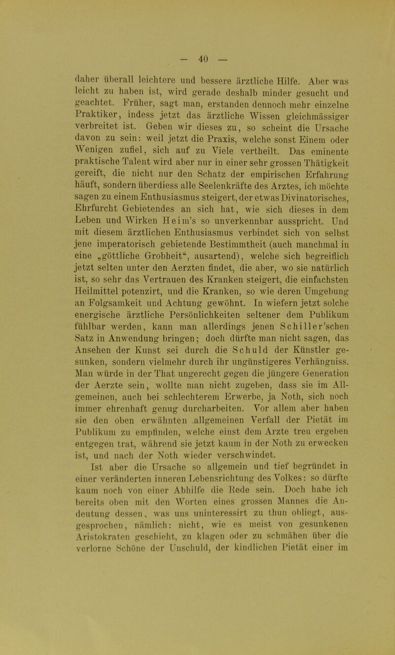 daher überall leichtere und bessere ärztliche Hilfe. Aber was leicht zu haben ist, wird gerade deshalb minder gesucht und geachtet. Früher, sagt man, erstanden dennoch mehr einzelne Praktiker, indess jetzt das ärztliche Wissen gleichmässiger verbreitet ist. Geben wir dieses zu, so scheint die Ursache davon zu sein: weil jetzt die Praxis, welche sonst Einem oder Wenigen zufiel, sich auf zu Viele vertheilt. Das eminente praktische Talent wird aber nur in einer sehr grossen Thätigkeit gereift, die nicht nur den Schatz der empirischen Erfahrung häuft, sondern überdiess alle Seelenkräfte des Arztes, ich möchte sagen zu einem Enthusiasmus steigert, der etwas Divinatorisches, Ehrfurcht Gebietendes an sich hat, wie sich dieses in dem Leben und Wirken Heim’s so unverkennbar ausspricht. Und mit diesem ärztlichen Enthusiasmus verbindet sich von selbst jene imperatorisch gebietende Bestimmtheit (auch manchmal in eine „göttliche Grobheit“, ausartend), welche sich begreiflich jetzt selten unter den Aerzten findet, die aber, wo sie natürlich ist, so sehr das Vertrauen des Kranken steigert, die einfachsten Heilmittel potenzirt, und die Kranken, so wie deren Umgebung an Folgsamkeit und Achtung gewöhnt. In wiefern jetzt solche energische ärztliche Persönlichkeiten seltener dem Publikum fühlbar werden, kann man allerdings jenen Schi Ile r’schen Satz in Anwendung bringen; doch dürfte man nicht sagen, das Ansehen der Kunst sei durch die Schuld der Künstler ge- sunken, sondern vielmehr durch ihr ungünstigeres Verhängniss. Man würde in der That ungerecht gegen die jüngere Generation der Aerzte sein, wollte man nicht zugeben, dass sie im All- gemeinen, auch bei schlechterem Erwerbe, ja Noth, sich noch immer ehrenhaft genug durcharbeiten. Vor allem aber haben sie den oben erwähnten allgemeinen Verfall der Pietät im Publikum zu empfinden, welche einst dem Arzte treu ergeben entgegen trat, während sie jetzt kaum in der Noth zu erwecken ist, und nach der Noth wieder verschwindet. Ist aber die Ursache so allgemein und tief begründet in einer veränderten inneren Lebensrichtung des Volkes: so dürfte kaum noch von einer Abhilfe die Rede sein. Doch habe ich bereits oben mit den Worten eines grossen Mannes die An- deutung dessen, was uns uninteressirt zu thun oltliegt, aus- gesprochen, nämlich: nicht, wie es meist von gesunkenen Aristokraten geschieht, zu klagen oder zu schmähen über die verlorne Schöne der Unschuld, der kindlichen Pietät einer im