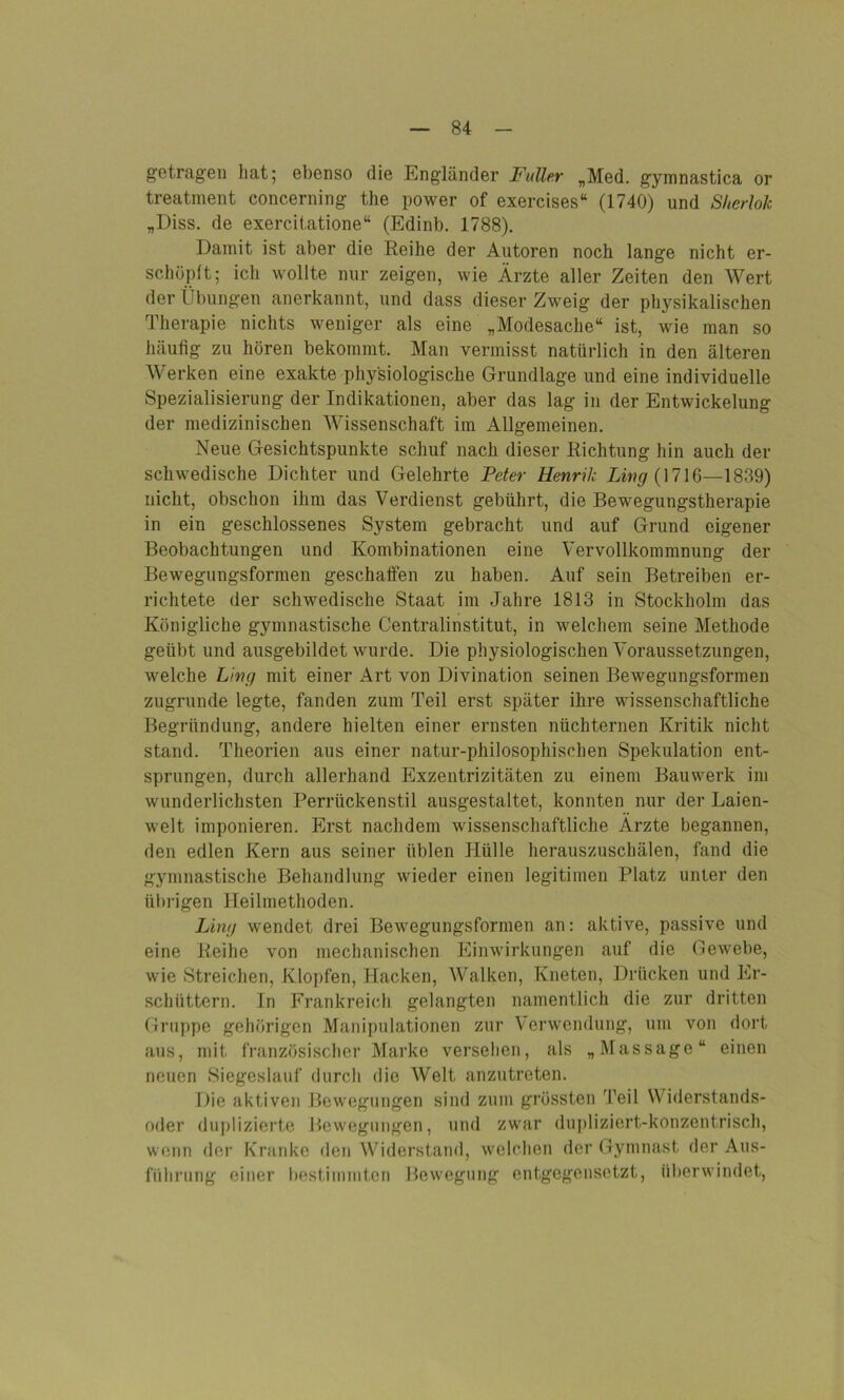 getragen hat; ebenso die Engländer Fuller „Med. gymnastica or treatment concerning the power of exercises“ (1740) und Sherlok „Diss. de exercitatione“ (Edinb. 1788). Damit ist aber die Reihe der Autoren noch lange nicht er- schöpft; ich wollte nur zeigen, wie Ärzte aller Zeiten den Wert der Übungen anerkannt, und dass dieser Zweig der physikalischen Therapie nichts weniger als eine „Modesache“ ist, wie man so häufig zu hören bekommt. Man vermisst natürlich in den älteren Werken eine exakte physiologische Grundlage und eine individuelle Spezialisierung der Indikationen, aber das lag in der Entwickelung der medizinischen Wissenschaft im Allgemeinen. Neue Gesichtspunkte schuf nach dieser Richtung hin auch der schwedische Dichter und Gelehrte Peter Henrik Ling (1716—1839) nicht, obschon ihm das Verdienst gebührt, die Bewegungstherapie in ein geschlossenes System gebracht und auf Grund eigener Beobachtungen und Kombinationen eine Vervollkommnung der Bewegungsformen geschaffen zu haben. Auf sein Betreiben er- richtete der schwedische Staat im Jahre 1813 in Stockholm das Königliche gymnastische Centralinstitut, in welchem seine Methode geübt und ausgebildet wurde. Die physiologischen Voraussetzungen, welche Ling mit einer Art von Divination seinen Bewegungsformen zugrunde legte, fanden zum Teil erst später ihre wissenschaftliche Begründung, andere hielten einer ernsten nüchternen Kritik nicht stand. Theorien aus einer natur-philosophischen Spekulation ent- sprungen, durch allerhand Exzentrizitäten zu einem Bauwerk im wunderlichsten Perrückenstil ausgestaltet, konnten nur der Laien- welt imponieren. Erst nachdem wissenschaftliche Ärzte begannen, den edlen Kern aus seiner üblen Hülle herauszuschälen, fand die gymnastische Behandlung wieder einen legitimen Platz unter den übrigen Heilmethoden. Ling wendet drei Bewegungsformen an: aktive, passive und eine Reihe von mechanischen Einwirkungen auf die Gewebe, wie Streichen, Klopfen, Hacken, Walken, Kneten, Drücken und Er- schüttern. In Frankreich gelangten namentlich die zur dritten Gruppe gehörigen Manipulationen zur Verwendung, um von dort aus, mit französischer Marke versehen, als „Massage“ einen neuen Siegeslauf durch die Welt anzutreten. Die aktiven Bewegungen sind zum grössten Teil Widerstands- oder duplizierte Bewegungen, und zwar dupliziert-konzentrisch, wenn der Kranke den Widerstand, welchen der Gymnast der Aus- führung einer bestimmten Bewegung entgegensetzt, überwindet,