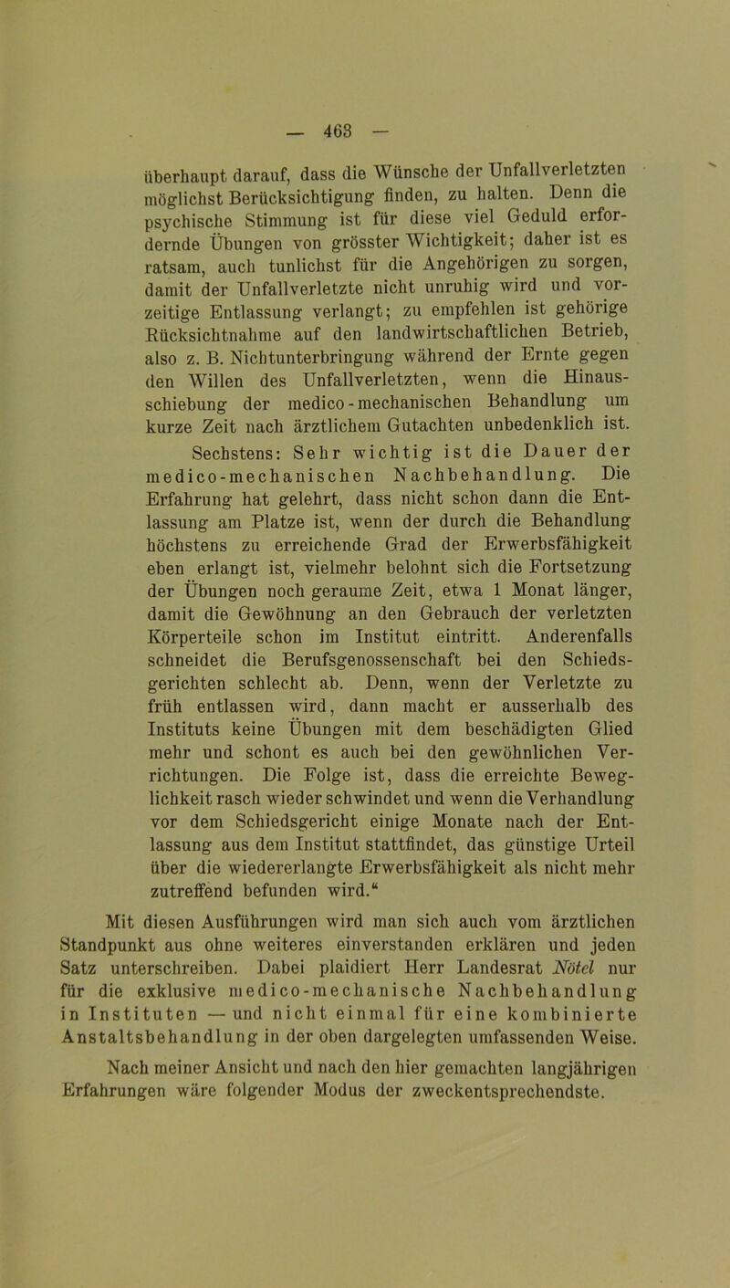 überhaupt darauf, dass die Wünsche der Unfallverletzten möglichst Berücksichtigung finden, zu halten. Denn die psychische Stimmung ist für diese viel Geduld erfor- dernde Übungen von grösster Wichtigkeit; daher ist es ratsam, auch tunlichst für die Angehörigen zu sorgen, damit der Unfallverletzte nicht unruhig wird und vor- zeitige Entlassung verlangt; zu empfehlen ist gehörige Rücksichtnahme auf den landwirtschaftlichen Betrieb, also z. B. Nichtunterbringung während der Ernte gegen den Willen des Unfallverletzten, wenn die Hinaus- schiebung der medico - mechanischen Behandlung um kurze Zeit nach ärztlichem Gutachten unbedenklich ist. Sechstens: Sehr wichtig ist die Dauer der medico-mechanischen Nachbehandlung. Die Erfahrung hat gelehrt, dass nicht schon dann die Ent- lassung am Platze ist, wenn der durch die Behandlung höchstens zu erreichende Grad der Erwerbsfähigkeit eben erlangt ist, vielmehr belohnt sich die Fortsetzung der Übungen noch geraume Zeit, etwa 1 Monat länger, damit die Gewöhnung an den Gebrauch der verletzten Körperteile schon im Institut eintritt. Anderenfalls schneidet die Berufsgenossenschaft bei den Schieds- gerichten schlecht ab. Denn, wenn der Verletzte zu früh entlassen wird, dann macht er ausserhalb des Instituts keine Übungen mit dem beschädigten Glied mehr und schont es auch bei den gewöhnlichen Ver- richtungen. Die Folge ist, dass die erreichte Beweg- lichkeit rasch wieder schwindet und wenn die Verhandlung vor dem Schiedsgericht einige Monate nach der Ent- lassung aus dem Institut stattfindet, das günstige Urteil über die wiedererlangte Erwerbsfähigkeit als nicht mehr zutreffend befunden wird.“ Mit diesen Ausführungen wird man sich auch vom ärztlichen Standpunkt aus ohne weiteres einverstanden erklären und jeden Satz unterschreiben. Dabei plaidiert Herr Landesrat Nötcl nur für die exklusive medico-mechanische Nachbehandlung in Instituten —und nicht einmal für eine kombinierte Anstaltsbehandlung in der oben dargelegten umfassenden Weise. Nach meiner Ansicht und nach den hier gemachten langjährigen Erfahrungen wäre folgender Modus der zweckentsprechendste.