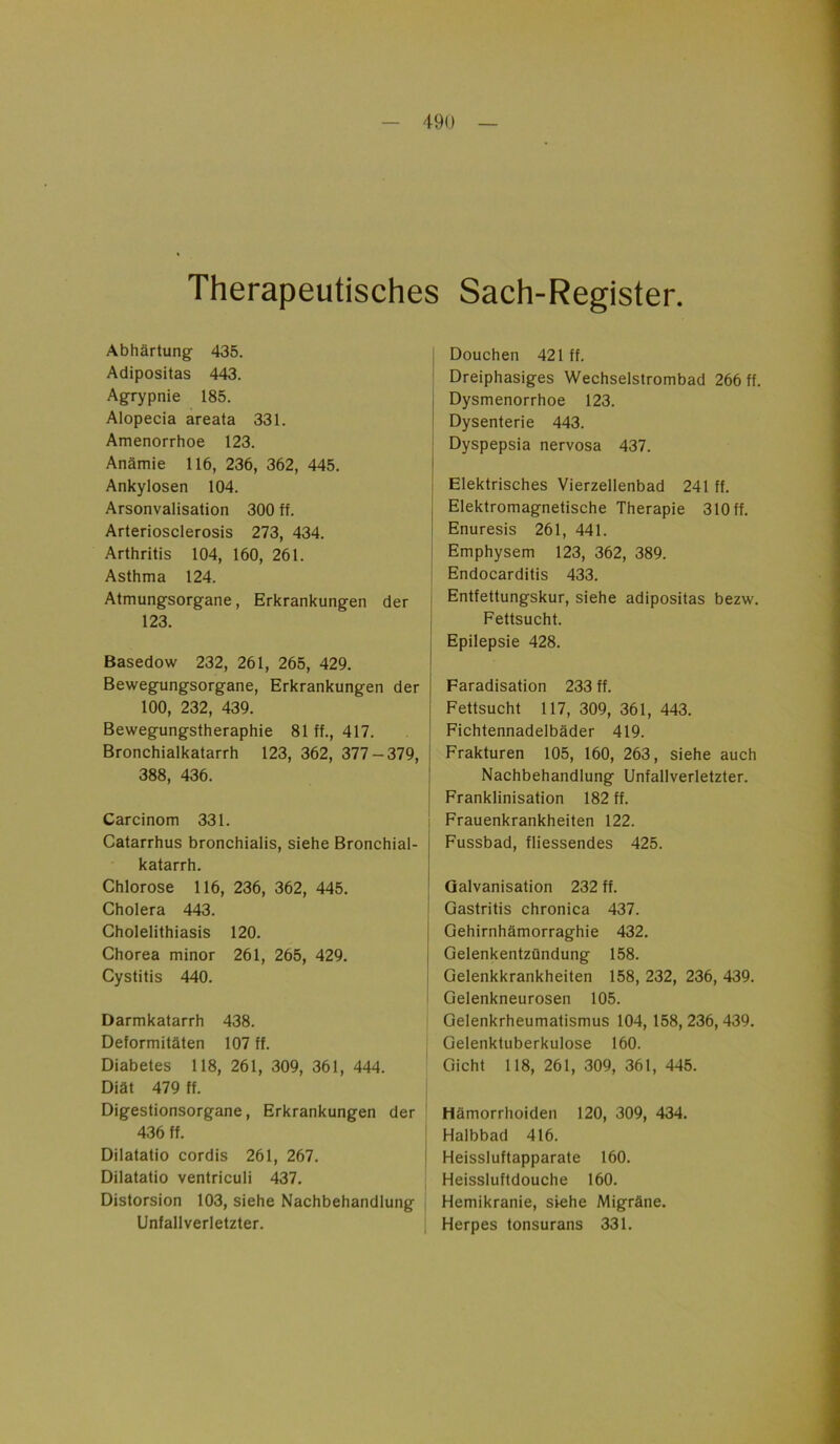 Therapeutisches Sach-Register. Abhärtung 435. Adipositas 443. Agrypnie 185. Alopecia areata 331. Amenorrhoe 123. Anämie 116, 236, 362, 445. Ankylosen 104. Arsonvalisation 300 ff. Arteriosclerosis 273, 434. Arthritis 104, 160, 261. Asthma 124. Atmungsorgane, Erkrankungen der 123. Basedow 232, 261, 265, 429. Bewegungsorgane, Erkrankungen der 100, 232, 439. Bewegungstheraphie 81 ff., 417. Bronchialkatarrh 123, 362, 377-379, 388, 436. Carcinom 331. Catarrhus bronchialis, siehe Bronchial- katarrh. Chlorose 116, 236, 362, 445. Cholera 443. Cholelithiasis 120. Chorea minor 261, 265, 429. Cystitis 440. Darmkatarrh 438. Deformitäten 107 ff. Diabetes 118, 261, 309, 361, 444. Diät 479 ff. Digestionsorgane, Erkrankungen der 436 ff. j Douchen 421 ff. Dreiphasiges Wechselstrombad 266 ff. Dysmenorrhoe 123. Dysenterie 443. Dyspepsia nervosa 437. | Elektrisches Vierzellenbad 241 ff. Elektromagnetische Therapie 310 ff. Enuresis 261, 441. Emphysem 123, 362, 389. Endocarditis 433. Entfettungskur, siehe adipositas bezw. Fettsucht. Epilepsie 428. Faradisation 233 ff. Fettsucht 117, 309, 361, 443. Fichtennadelbäder 419. Frakturen 105, 160, 263, siehe auch Nachbehandlung Unfallverletzter. Franklinisation 182 ff. ! Frauenkrankheiten 122. Fussbad, fliessendes 425. Galvanisation 232 ff. Gastritis chronica 437. Gehirnhämorraghie 432. Gelenkentzündung 158. Gelenkkrankheiten 158, 232, 236, 439. Gelenkneurosen 105. Gelenkrheumatismus 104, 158,236,439. Gelenktuberkulose 160. Gicht 118, 261, 309, 361, 445. Hämorrhoiden 120, 309, 434. Halbbad 416. Dilatatio cordis 261, 267. Heissluftapparate 160. Dilatatio ventriculi 437. Heissluftdouche 160. Distorsion 103, siehe Nachbehandlung Hemikranie, siehe Migräne. Unfallverletzter. Herpes tonsurans 331.