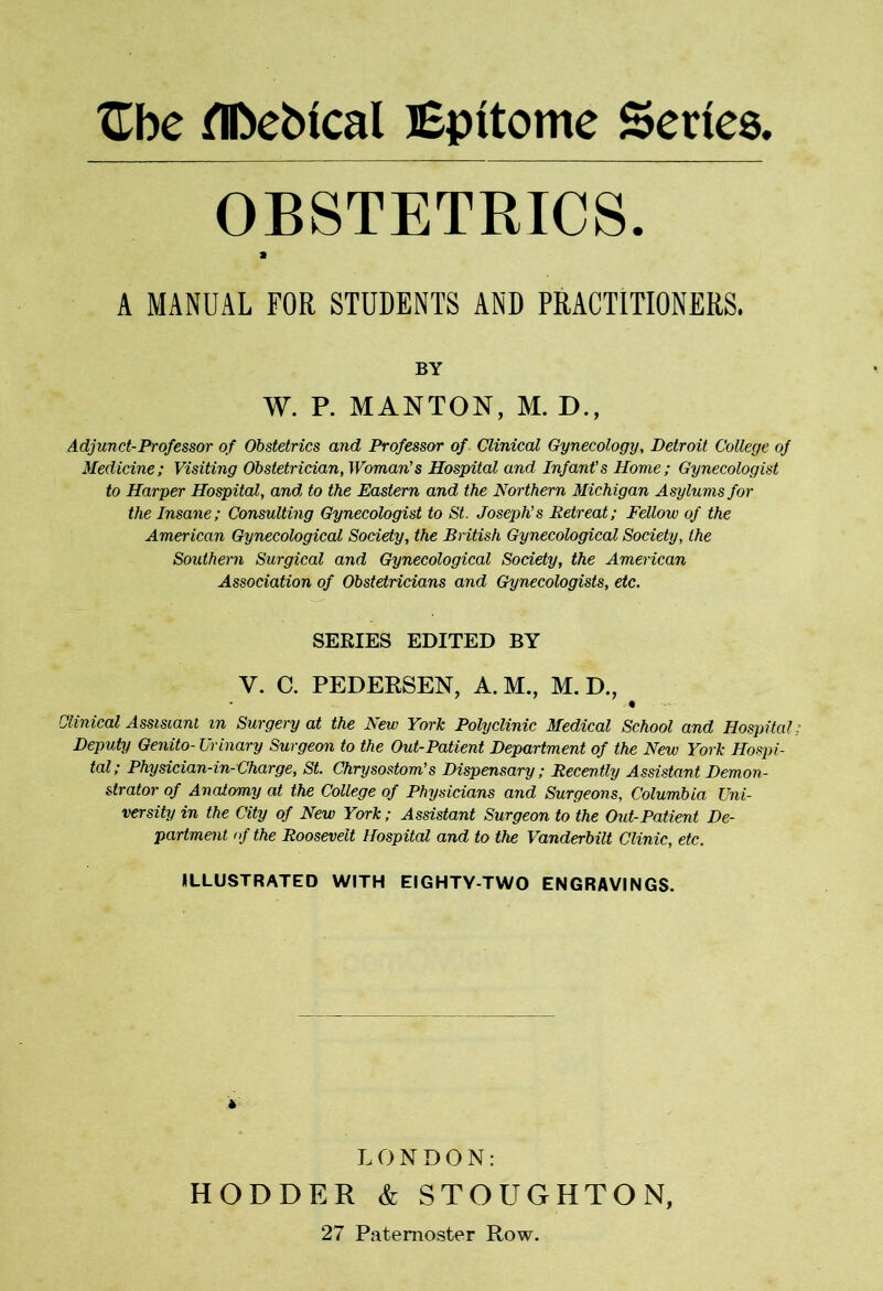XLbe flDebical JEpttome Series, OBSTETRICS. A MANUAL FOR STUDENTS AND PRACTITIONERS. BY W. P. MANTON, M. D., Adjunct-Professor of Obstetrics and Professor of Clinical Gynecology, Detroit College of Medicine; Visiting Obstetrician, Woman's Hospital and Infant's Home; Gynecologist to Harper Hospital, and to the Eastern and the Northern Michigan Asylums for the Insane; Consulting Gynecologist to St. Joseph’s Retreat; Fellow of the American Gynecological Society, the British Gynecological Society, the Southern Surgical and Gynecological Society, the American Association of Obstetricians and Gynecologists, etc. SEEIES EDITED BY V. C. PEDERSEN, A. M., M. D., * Clinical Assistant in Surgery at the New York Polyclinic Medical School and Hospital; Deputy Genito- Urinary Surgeon to the Out-Patient Department of the New York Hospi- tal; Physician-in-Charge, St. Chrysostom’s Dispensary; Recently Assistant Demon- strator of Anatomy at the College of Physicians and Surgeons, Columbia Uni- versity in the City of New York; Assistant Surgeon to the Out-Patient De- partment of the Roosevelt Hospital and to the Vanderbilt Clinic, etc. ILLUSTRATED WITH EIGHTY-TWO ENGRAVINGS. * LONDON: HODDER & STOUGHTON, 27 Paternoster Row.