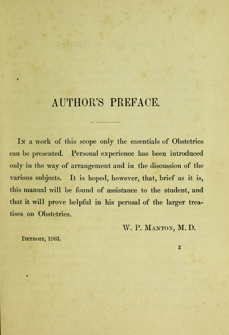 AUTHOR’S PREFACE. In a work of this scope only the essentials of Obstetrics can be presented. Personal experience has been introduced only in the way of arrangement and in the discussion of the various subjects. It is hoped, however, that, brief as it is, this manual will be found of assistance to the student, and that it will prove helpful in his perusal of the larger trea- tises on Obstetrics. W. P. MANTON, M. D. Detroit, 1903.