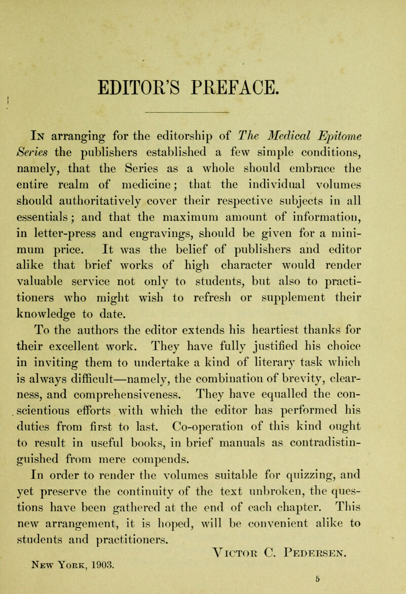 In arranging for the editorship of The Medical Epitome Series the publishers established a few simple conditions, namely, that the Series as a whole should embrace the entire realm of medicine; that the individual volumes should authoritatively cover their respective subjects in all essentials; and that the maximum amount of information, in letter-press and engravings, should be given for a mini- mum price. It was the belief of publishers and editor alike that brief works of high character would render valuable service not only to students, but also to practi- tioners who might wish to refresh or supplement their knowledge to date. To the authors the editor extends his heartiest thanks for their excellent work. They have fully justified his choice in inviting them to undertake a kind of literary task which is always difficult—namely, the combination of brevity, clear- ness, and comprehensiveness. They have equalled the con- . scientious efforts with which the editor has performed his duties from first to last. Co-operation of this kind ought to result in useful books, in brief manuals as contradistin- guished from mere compends. In order to render the volumes suitable for quizzing, and yet preserve the continuity of the text unbroken, the ques- tions have been gathered at the end of each chapter. This new arrangement, it is hoped, will be convenient alike to students and practitioners. Victor C. Pedersen. New York, 1903.