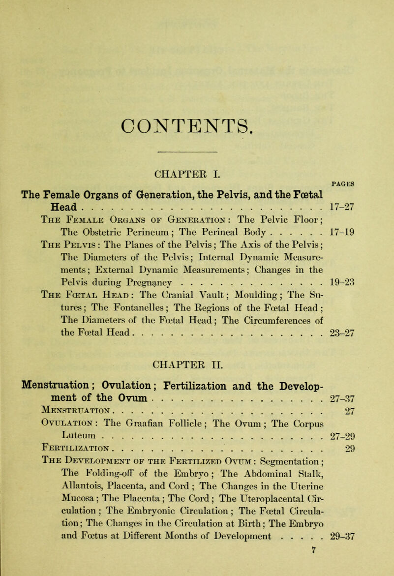 CONTENTS. CHAPTER I. PAGES The Female Organs of Generation, the Pelvis, and the Foetal Head 17-27 The Female Organs of Generation: The Pelvic Floor; The Obstetric Perineum; The Perineal Body 17-19 The Pelvis : The Planes of the Pelvis; The Axis of the Pelvis; The Diameters of the Pelvis; Internal Dynamic Measure- ments ; External Dynamic Measurements; Changes in the Pelvis during Pregnancy 19-23 The Foetal Head : The Cranial Vault; Moulding; The Su- tures ; The Fontanelles; The Regions of the Foetal Head ; The Diameters of the Foetal Head; The Circumferences of the Foetal Head 23-27 CHAPTER II. Menstruation; Ovulation; Fertilization and the Develop- ment of the Ovum 27-37 Menstruation 27 Ovulation : The Graafian Follicle; The Ovum ; The Corpus Luteum 27-29 Fertilization 29 The Development of the Fertilized Ovum : Segmentation ; The Folding-off of the Embryo ; The Abdominal Stalk, Allantois, Placenta, and Cord ; The Changes in the Uterine Mucosa; The Placenta; The Cord ; The Uteroplacental Cir- culation ; The Embryonic Circulation; The Foetal Circula- tion ; The Changes in the Circulation at Birth; The Embryo and Foetus at Different Months of Development 29-37