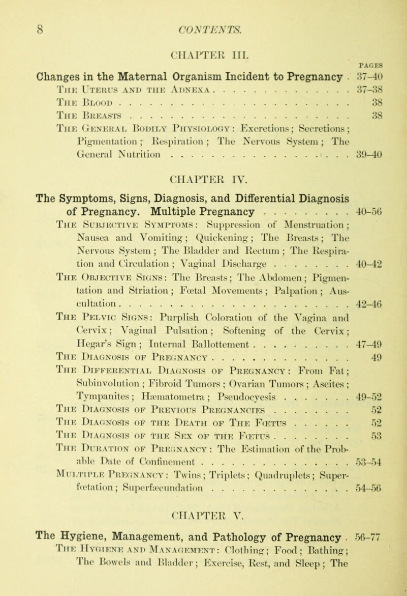 CHAPTER III. PAGES Changes in the Maternal Organism Incident to Pregnancy 37-40 The Uterus and tiie Adnexa 37-38 The IJlood 38 The Breasts 38 The General Bodily Physiology : Excretions; Secretions; Pigmentation; Respiration ; The Nervous System; The General Nutrition 39-40 CHAPTER IV. The Symptoms, Signs, Diagnosis, and Differential Diagnosis of Pregnancy. Multiple Pregnancy 40-56 The Subjective Symptoms : Suppression of Menstruation; Nausea and Vomiting; Quickening; The Breasts; The Nervous System ; The Bladder and Rectum ; The Respira- tion and Circulation; Vaginal Discharge 40-42 The Objective Signs: The Breasts; The Abdomen; Pigmen- tation and Striation; Foetal Movements; Palpation ; Aus- cultation 42-46 The Pelvic Signs: Purplish Coloration of the Vagina and Cervix; Vaginal Pulsation; Softening of the Cervix; Hegar’s Sign ; Internal Ballottement 47-49 The Diagnosis of Pregnancy 49 The Differential Diagnosis of Pregnancy : From Fat; Subinvolution ; Fibroid Tumors ; Ovarian Tumors; Ascites; Tympanites; Hjematometra ; Pseudocyesis 49-52 The Diagnosis of Previous Pregnancies 52 The Diagnosis of the Death of The Foetus 52 The Diagnosis of the Sex of the Foetus 53 The Duration of Pregnancy: The Estimation of the Prob- able Date of Confinement 53-54 Multiple Pregnancy: Twins; Triplets’; Quadruplets; Super- foetation; Superfsecundation 54-56 CHAPTER V. The Hygiene, Management, and Pathology of Pregnancy . 56-77 The Hygiene and Management: Clothing; Food; Bathing; The Bowels and Bladder; Exercise, Rest, anol Sleep; The