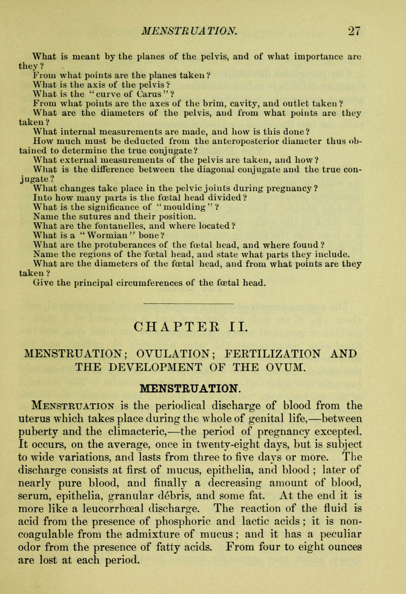 What is meant by the planes of the pelvis, and of what importance are they ? From what points are the planes taken ? What is the axis of the pelvis ? What is the “curve of Carus”? From what points are the axes of the brim, cavity, and outlet taken ? What are the diameters of the pelvis, and from what points are they taken ? What internal measurements are made, and how is this done? How much must be deducted from the anteroposterior diameter thus ob- tained to determine the true conjugate? What external measurements of the pelvis are taken, and how ? What is the difference between the diagonal conjugate and the true con- jugate? What changes take place in the pelvic joiuts during pregnancy? Into how many parts is the foetal head divided? What is the significance of “ moulding ” ? Name the sutures and their position. What are the fontanelles, and where located? What is a “ Wormian ” bone ? What are the protuberances of the foetal head, and where found ? Name the regions of the foetal head, and state what parts they include. What are the diameters of the foetal head, and from what points are they taken ? Give the principal circumferences of the foetal head. CHAPTER II. MENSTRUATION; OVULATION; FERTILIZATION AND THE DEVELOPMENT OF THE OVUM. MENSTRUATION. Menstruation is the periodical discharge of blood from the uterus which takes place during the whole of genital life,—between puberty and the climacteric,—the period of pregnancy excepted. It occurs, on the average, once in twenty-eight days, but is subject to wide variations, and lasts from three to five days or more. The discharge consists at first of mucus, epithelia, and blood ; later of nearly pure blood, and finally a decreasing amount of blood, serum, epithelia, granular debris, and some fat. At the end it is more like a leucorrhoeal discharge. The reaction of the fluid is acid from the presence of phosphoric and lactic acids; it is non- coagulable from the admixture of mucus; and it has a peculiar odor from the presence of fatty acids. From four to eight ounces are lost at each period.