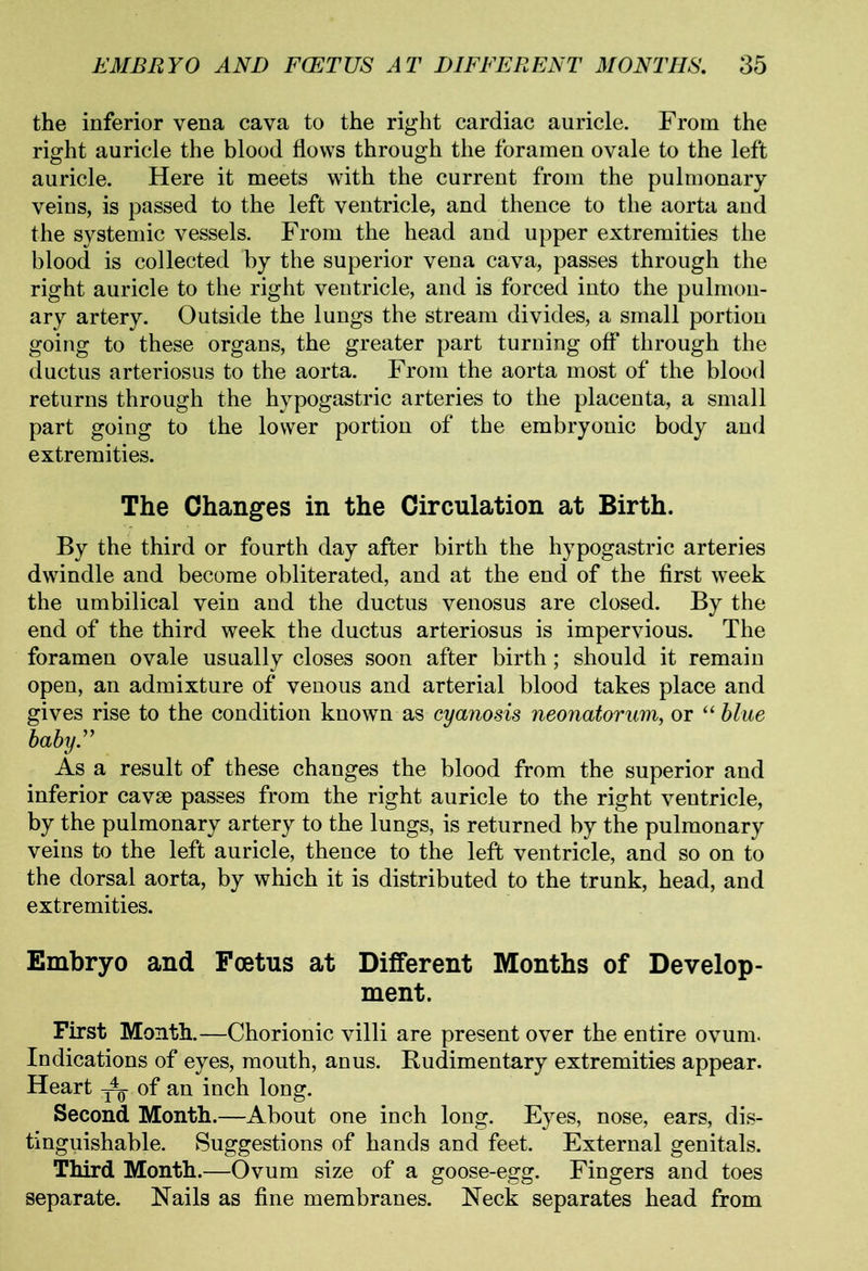 the inferior vena cava to the right cardiac auricle. From the right auricle the blood flows through the foramen ovale to the left auricle. Here it meets with the current from the pulmonary veins, is passed to the left ventricle, and thence to the aorta and the systemic vessels. From the head and upper extremities the blood is collected by the superior vena cava, passes through the right auricle to the right ventricle, and is forced into the pulmon- ary artery. Outside the lungs the stream divides, a small portion going to these organs, the greater part turning off through the ductus arteriosus to the aorta. From the aorta most of the blood returns through the hypogastric arteries to the placenta, a small part going to the lower portion of the embryonic body and extremities. The Changes in the Circulation at Birth. By the third or fourth day after birth the hypogastric arteries dwindle and become obliterated, and at the end of the first week the umbilical vein and the ductus venosus are closed. By the end of the third week the ductus arteriosus is impervious. The foramen ovale usually closes soon after birth; should it remain open, an admixture of venous and arterial blood takes place and gives rise to the condition known as cyanosis neonatorum, or “ blue baby” As a result of these changes the blood from the superior and inferior cavse passes from the right auricle to the right ventricle, by the pulmonary artery to the lungs, is returned by the pulmonary veins to the left auricle, thence to the left ventricle, and so on to the dorsal aorta, by which it is distributed to the trunk, head, and extremities. Embryo and Foetus at Different Months of Develop- ment. First Month.—Chorionic villi are present over the entire ovum. Indications of eyes, mouth, anus. Rudimentary extremities appear. Heart of an inch long. Second Month.—About one inch long. Eyes, nose, ears, dis- tinguishable. Suggestions of hands and feet. External genitals. Third Month.—Ovum size of a goose-egg. Fingers and toes separate. Hails as fine membranes. Heck separates head from