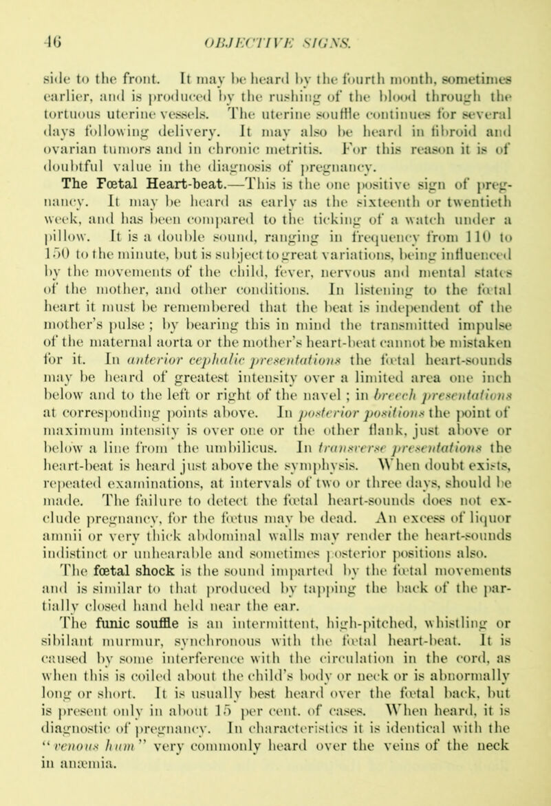 side to the front. It may he heard by the fourth month, sometimes earlier, and is produced by the rushing of the blood through the tortuous uterine vessels. The uterine souffle continues for several days following delivery. It may also be heard in fibroid ami ovarian tumors and in chronic metritis. For this reason it is of doubtful value in the diagnosis of pregnancy. The Foetal Heart-beat.—This is the one positive sign of preg- nancy. It may be heard as early as the sixteenth or twentieth week, and has been compared to the ticking of a watch under a pillow. It is a double sound, ranging in frequency from 110 to 150 to the minute, but is subject to great variations, being influenced by the movements of the child, fever, nervous and mental states of the mother, and other conditions. In listening to the fatal heart it must be remembered that the beat is independent of the mother’s pulse ; by bearing this in mind the transmitted impulse of the maternal aorta or the mother’s heart-beat cannot be mistaken for it. In anterior cephalic presentations the foetal heart-sounds may be heard of greatest intensity over a limited area one inch below and to the left or right of the navel ; in breech presentations at corresponding points above. In posterior positions the ]>oint of maximum intensity is over one or the other flank, just above or below a line from the umbilicus. In transverse presentations the heart-beat is heard just above the symphysis. When doubt exists, repeated examinations, at intervals of two or three days, should be made. The failure to detect the foetal heart-sounds does not ex- clude pregnancy, for the fa'tus may be dead. An excess of liquor amnii or very thick abdominal walls may render the heart-sounds indistinct or unbearable and sometimes posterior positions also. The foetal shock is the sound imparted by the fu»tal movements and is similar to that produced by tapping the back of the par- tially closed hand held near the ear. The funic souffle is an intermittent, high-pitched, whistling or sibilant murmur, synchronous with the foetal heart-beat. It is caused by some interference with the circulation in the cord, as when this is coiled about the child’s body or neck or is abnormally long or short. It is usually best heard over the foetal back, but is present only in about 15 per cent, of cases. When heard, it is diagnostic of pregnancy. In characteristics it is identical with the “venous hum” very commonly heard over the veins of the neck m anaemia.