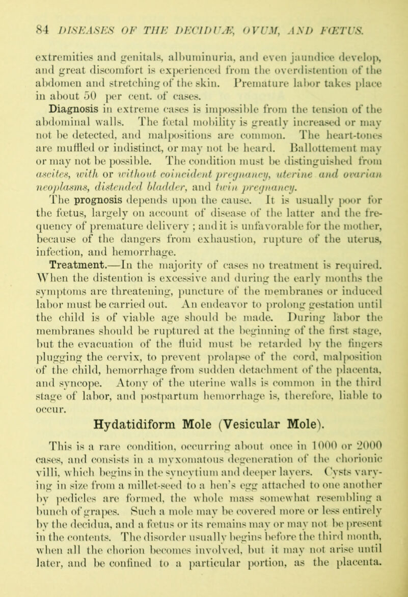 extremities and genitals, albuminuria, and even jaundice develop, and great discomfort is experienced from the overdistention of the abdomen aud stretching of the skin. Premature lal>or takes place in about 50 per cent, of eases. Diagnosis in extreme cases is impossible from the tensiou of the abdominal walls. The foetal mobility is greatly increased or may not he detected, and malpositions are common. The heart-tones are muffled or indistinct, or may not he heard. Ballottement may or may not he possible. The condition must be distinguished from ascites, with or without coincident pregnancy, uterine aud ovarian neoplasms, distended bladder, and twin pregnancy. The prognosis depends upon the cause. It is usually poor for the foetus, largely on account of disease of the latter and the fre- quency of premature delivery ; audit is unfavorable for the mother, because of the dangers from exhaustion, rupture of the uterus, infection, aud hemorrhage. Treatment.—In the majority of cases no treatment is required. When the distention is excessive and during the early months the symptoms are threatening, puncture of the membranes or induced labor must be carried out. An endeavor to prolong gestation until the child is of viable age should be made. During labor the membranes should be ruptured at the beginning of the first stage, but the evacuation of the fluid must be retarded by the fingers plugging the cervix, to prevent prolapse of the cord, malposition of the child, hemorrhage from sudden detachment of the placenta, and syncope. Atony of the uterine walls is common in the third stage of labor, and postpartum hemorrhage is, therefore, liable to occur. Hydatidiform Mole (Vesicular Mole). This is a rare condition, occurring about once in 1000 or 2000 cases, and consists in a myxomatous degeneration of the chorionic villi, which begins in the syncytium and dee|x*r layers. Cysts vary- ing in size from a millet-seed to a hen’s egg attached to one another by pedicles are formed, the whole mass somewhat resembling a bunch of grapes. Such a mole may be covered more or less entirely bv the decidua, and a foetus or its remains may or may not be present in the contents. The disorder usually begins before the third month, when all the chorion becomes involved, but it may not arise until later, and be confined to a particular portion, as the placenta.