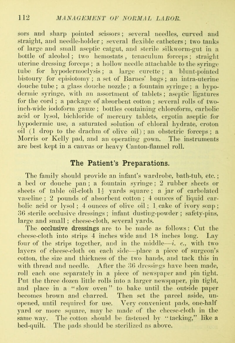 sors and sharp pointed scissors; several needles, curved and straight, and needle-holder ; several flexible catheters; two tanks of large and small aseptic catgut, and sterile silkworm-gut in a bottle of alcohol; two hemostats , tenaculum forceps; straight uterine dressing forceps ; a hollow needle attachable to the syringe tube for hypodermoclysis; a large curette; a blunt-pointed bistoury for episiotomy ; a set of Barnes’ bags; an intra-uterine douche tube ; a glass douche nozzle ; a fountain syringe ; a hypo- dermic syringe, with an assortment of tablets; aseptic ligatures for the cord ; a package of absorbent cotton ; several rolls of two- inch-wide iodoform gauze ; bottles containing chloroform, carbolic acid or lysol, bichloride of mercury tablets, ergotin aseptic for hypodermic use, a saturated solution of chloral hydrate, croton oil (1 drop to the drachm of olive oil) ; an obstetric forceps; a Morris or Kelly pad, and an operating gown. The instruments are best kept in a canvas or heavy Canton-flannel roll. The Patient’s Preparations. The family should provide an infant’s wardrobe, bath-tub, etc.; a bed or douche pan ; a fountain syringe; 2 rubber sheets or sheets of table oil-cloth 1\ yards square; a jar of carbolated vaseline ; 2 pounds of absorbent cotton ; 4 ounces of liquid car- bolic acid or lysol; 4 ounces of olive oil; 1 cake of ivory soap; 36 sterile occlusive dressings ; infant dusting-powder ; safety-pins, large and small ; cheese-cloth, several yards. The occlusive dressings are to be made as follows: Cut the cheese-cloth into strips 4 inches wide and 18 inches long. Lay four of the strips together, and in the middle—i. e., with two layers of cheese-cloth on each side—place a piece of surgeon’s cotton, the size and thickness of the two hands, and tack this in with thread and needle. After the 36 dressings have been made, roll each one separately in a piece of newspaper and pin tight. Put the three dozen little rolls into a larger newspaper, pin tight, and place in a “ slow oven ” to bake until the outside paper becomes brown and charred. Then set the parcel aside, un- opened, until required for use. Very convenient pads, one-half yard or more square, may be made of the cheese-cloth in the same way. The cotton should be fastened by “tacking,” like a bed-quilt. The pads should be sterilized as above.