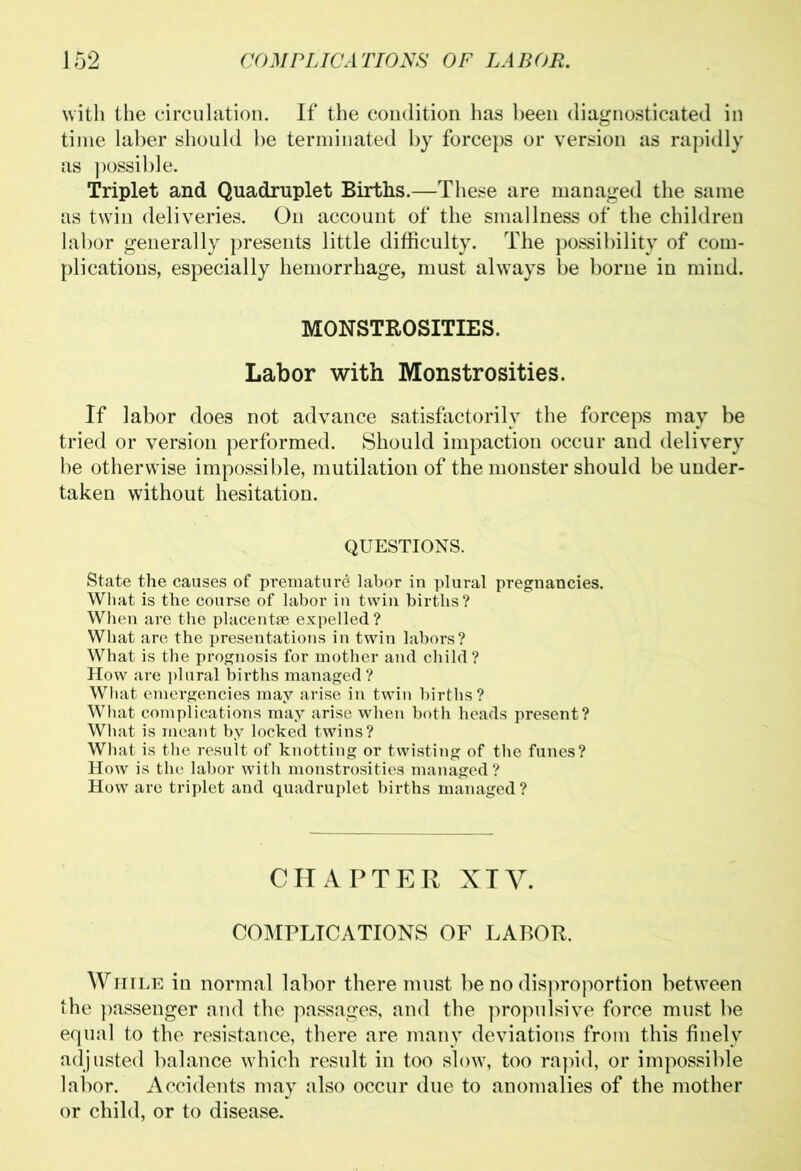 with the circulation. If the condition has been diagnosticated in time laber should be terminated by forceps or version as rapidly as possible. Triplet and Quadruplet Births.—These are managed the same as twin deliveries. On account of the smallness of the children labor generally presents little difficulty. The possibility of com- plications, especially hemorrhage, must always be borne in mind. MONSTROSITIES. Labor with Monstrosities. If labor does not advance satisfactorily the forceps may be tried or version performed. Should impaction occur and delivery be otherwise impossible, mutilation of the monster should be under- taken without hesitation. QUESTIONS. State the causes of premature labor in plural pregnancies. What is the course of labor in twin births? When are the placentae expelled ? What are the presentations in twin labors? What is the prognosis for mother and child? How are plural births managed ? What emergencies may arise in twin births? What complications may arise when both heads present? What is meant by locked twins? What is the result of knotting or twisting of the funes? How is the labor witli monstrosities managed? How are triplet and quadruplet births managed? CHAPTER XIV. COMPLICATIONS OF LABOR. While in normal labor there must be no disproportion between the passenger and the passages, and the propulsive force must be equal to the resistance, there are many deviations from this finely adjusted balance which result in too slow, too rapid, or impossible labor. Accidents may also occur due to anomalies of the mother or child, or to disease.