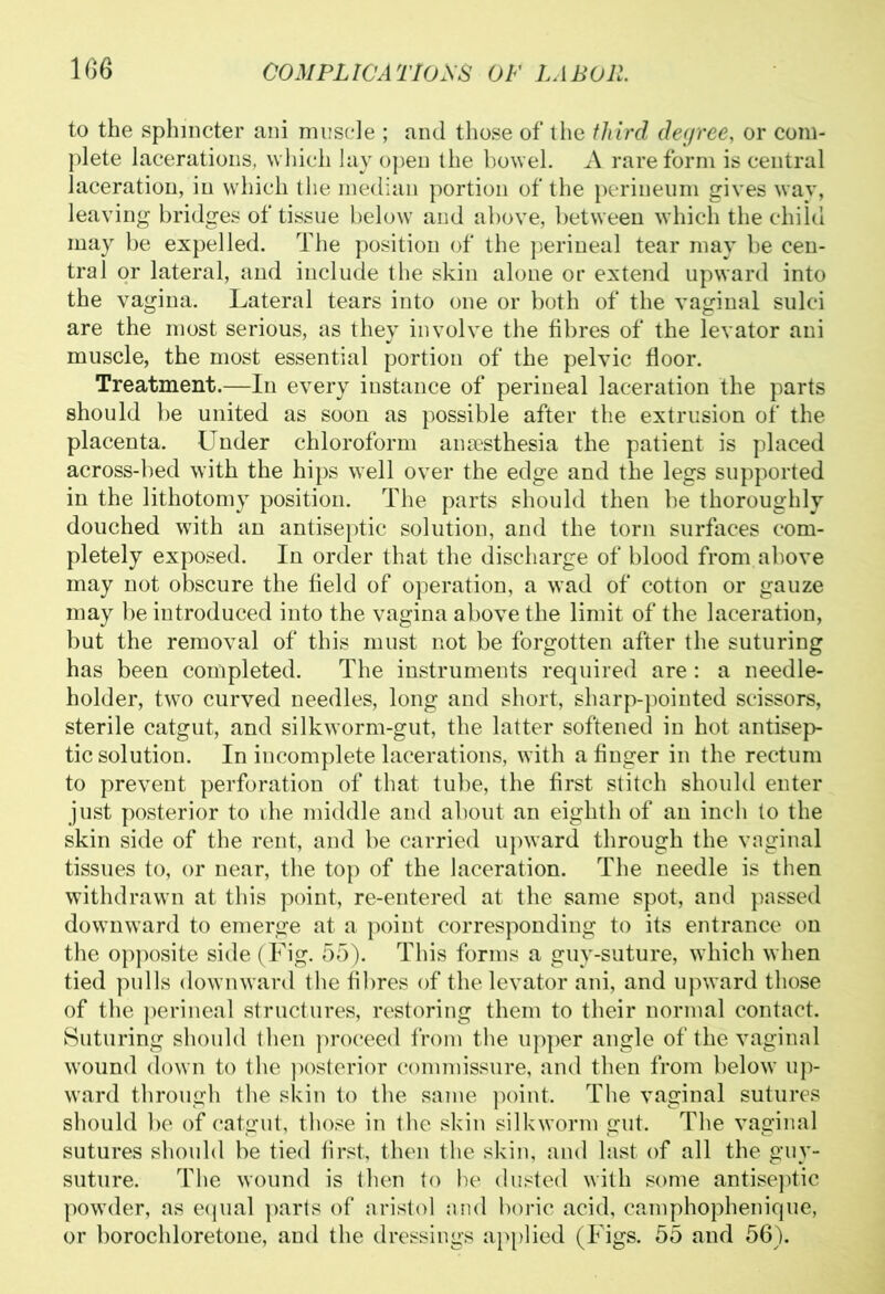 to the sphincter ani muscle ; and those of the third degree, or com- plete lacerations, which lay open the bowel. A rare form is central laceration, in which the median portion of the perineum gives way, leaving bridges of tissue below and above, between which the child may be expelled. The position of the perineal tear may be cen- tral or lateral, and include the skin alone or extend upward into the vagina. Lateral tears into one or both of the vaginal sulci are the most serious, as they involve the fibres of the levator ani muscle, the most essential portion of the pelvic floor. Treatment.—In every instance of perineal laceration the parts should be united as soon as possible after the extrusion of the placenta. Under chloroform anaesthesia the patient is placed across-bed with the hips well over the edge and the legs supported in the lithotomy position. The parts should then be thoroughly douched with an antiseptic solution, and the torn surfaces com- pletely exposed. In order that the discharge of blood from above may not obscure the field of operation, a wad of cotton or gauze may be introduced into the vagina above the limit of the laceration, but the removal of this must not be forgotten after the suturing has been completed. The instruments required are: a needle- holder, two curved needles, long and short, sharp-pointed scissors, sterile catgut, and silkworm-gut, the latter softened in hot antisep- tic solution. In incomplete lacerations, with a finger in the rectum to prevent perforation of that tube, the first stitch should enter just posterior to the middle and about an eighth of an incli to the skin side of the rent, and be carried upward through the vaginal tissues to, or near, the top of the laceration. The needle is then withdrawn at this point, re-entered at the same spot, and passed downward to emerge at a point corresponding to its entrance on the opposite side (Fig. 55). This forms a guy-suture, which when tied pulls downward the fibres of the levator ani, and upward those of the perineal structures, restoring them to their normal contact. Suturing should then proceed from the upper angle of the vaginal wound down to the posterior commissure, and then from below up- ward through the skin to the same point. The vaginal sutures should be of catgut, those in the skin silkworm gut. The vaginal sutures should be tied first, then the skin, and hist of all the guv- suture. The wound is then to be dusted with some antiseptic powder, as equal parts of aristol and boric acid, camphophenique, or borochloretone, and the dressings applied (Figs. 55 and 56).