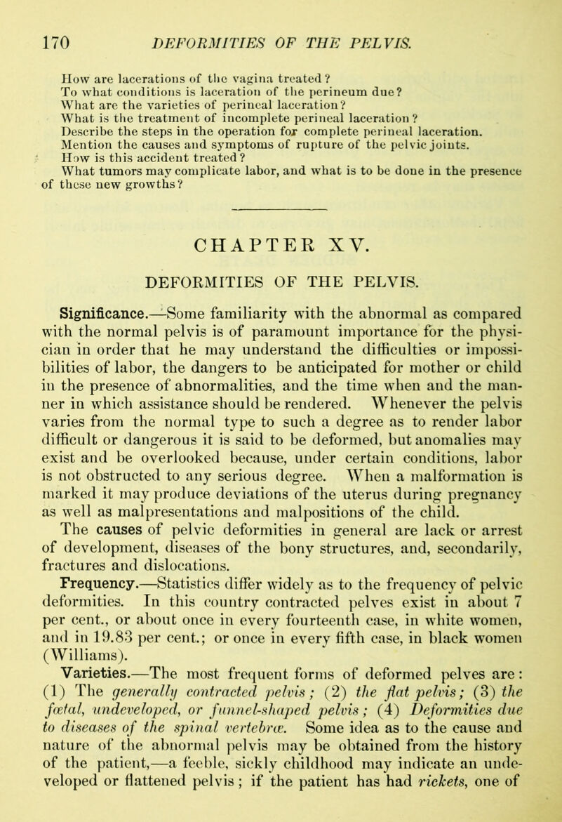 How are lacerations of the vagina treated ? To what conditions is laceration of the perineum due? What are the varieties of perineal laceration? What is the treatment of incomplete perineal laceration? Describe the steps in the operation for complete perineal laceration. Mention the causes and symptoms of rupture of the pelvic joints. How is this accident treated ? What tumors may complicate labor, and what is to be done in the presence of these new growths ? CHAPTER XV. DEFORMITIES OF THE PELVIS. Significance.—Some familiarity with the abnormal as compared with the normal pelvis is of paramount importance for the physi- cian in order that he may understand the difficulties or impossi- bilities of labor, the dangers to be anticipated for mother or child in the presence of abnormalities, and the time when and the man- ner in which assistance should be rendered. Whenever the pelvis varies from the normal type to such a degree as to render labor difficult or dangerous it is said to be deformed, but anomalies may exist and be overlooked because, under certain conditions, labor is not obstructed to any serious degree. When a malformation is marked it may produce deviations of the uterus during pregnancy as well as malpresentations and malpositions of the child. The causes of pelvic deformities in general are lack or arrest of development, diseases of the bony structures, and, secondarily, fractures and dislocations. Frequency.—Statistics differ widely as to the frequency of pelvic deformities. In this country contracted pelves exist in about 7 per cent., or about once in every fourteenth case, in white women, and in 19.83 per cent.; or once in every fifth case, in black women (Williams). Varieties.—The most frequent forms of deformed pelves are: (1) The generally contracted pelvis; (2) the flat pelvis; (3) the foetal, undeveloped, or funnel-shaped pelvis; (4) Deformities due to diseases of the spinal vertebrce. Some idea as to the cause and nature of the abnormal pelvis may be obtained from the history of the patient,—a feeble, sickly childhood may indicate an unde- veloped or flattened pelvis; if the patient has had rickets, one of