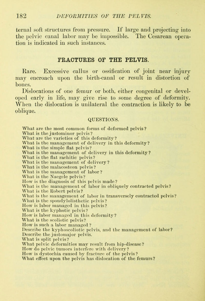 ternal soft structures from pressure. If large and projecting into the pelvic canal labor may be impossible. The Cesarean opera- tion is indicated in such instances. FRACTURES OF THE PELVIS. Rare. Excessive callus or ossification of joint near injury may encroach upon the birth-canal or result in distortion of bones. Dislocations of one femur or both, either congenital or devel- oped early in life, may give rise to some degree of deformity. When the dislocation is unilateral the contraction is likely to be oblique. QUESTIONS. What are the most common forms of deformed pelvis? What is the justominor pelvis? What are the varieties of this deformity? What is the management of delivery in this deformity? What is the simple flat pelvis? What is the management of delivery in this deformity ? What is the flat rachitic pelvis? What is the management of delivery? What is the malacosteon pelvis? What is the management of labor ? What is the Naegele pelvis? IIow is the diagnosis of this pelvis made? What is the management of labor in obliquely contracted pelvis? What is the Robert pelvis? What is the management of labor in transversely contracted pelvis? What is the spondylolisthetic pelvis? How is labor managed in this pelvis? What is the kyphotic pelvis? How is labor managed in this deformity? What is the scoliotic pelvis? How is such a labor managed ? Describe the kyphoscoliotic pelvis, and the management of labor? Describe the justomajor pelvis. What is split pelvis? What pelvic deformities may result from hip-disease? How do pelvic tumors interfere with delivery? How is dystochia caused by fracture of the pelvis? What effect upon the pelvis has dislocation of the femurs?