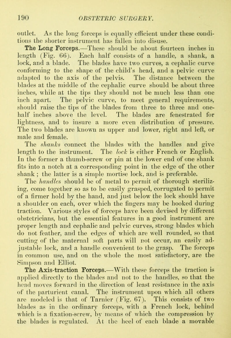 outlet. As the long forceps is equally efficient under these condi- tions the shorter instrument has fallen into disuse. The Long Forceps.—These should be about fourteen inches in length (Fig. 66). Each half consists of a handle, a shank, a lock, and a blade. The blades have two curves, a cephalic curve conforming to the shape of the child’s head, and a pelvic curve adapted to the axis of the pelvis. The distance between the blades at the middle of the cephalic curve should be about three inches, while at the tips they should not be much less than one inch apart. The pelvic curve, to meet general requirements, should raise the tips of the blades from three to three and one- half inches above the level. The blades are fenestrated for lightness, and to insure a more even distribution of pressure. The two blades are knowTn as upper and lower, right and left, or male and female. The shanks connect the blades with the handles and give length to the instrument. The lock is either French or English. In the former a thumb-screw or pin at the lower end of one shank fits into a notch at a corresponding point in the edge of the other shank; the latter is a simple mortise lock, and is preferable. The handles should be of metal to permit of thorough steriliz- ing, come together so as to be easily grasped, corrugated to permit of a firmer hold by the hand, and just below the lock should have a shoulder on each, over which the fingers may be hooked during traction. Various styles of forceps have been devised by different obstetricians, but the essential features in a good instrument are proper length and cephalic and pelvic curves, strong blades which do not feather, and the edges of which are well rounded, so that cutting of the maternal soft parts will not occur, an easily ad- justable lock, and a handle convenient to the grasp. The forceps in common use, and on the whole the most satisfactory, are the Simpson and Elliot. The Axis-traction Forceps.—With these forceps the traction is applied directly to the blades and not to the handles, so that the head moves forward in the direction of least resistance in the axis of the parturient canal. The instrument upon which all others are modeled is that of Tarnier (Fig. 67). This consists of two blades as in the ordinary forceps, with a French lock, behind which is a fixation-screw, by means of which the compression by the blades is regulated. At the heel of each blade a movable