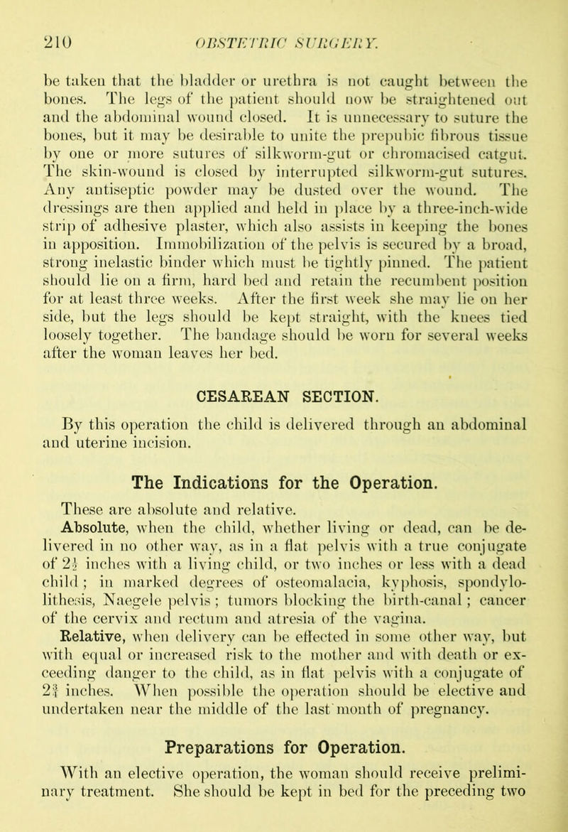 be taken that the bladder or urethra is not caught between the bones. The legs of the patient should now be straightened out and the abdominal wound closed. It is unnecessary to suture the bones, but it may be desirable to unite the prepubic fibrous tissue by one or more sutures of silkworm-gut or chromacised catgut. The skin-wound is closed by interrupted silkworm-gut sutures. Any antiseptic powder may be dusted over the wound. The dressings are then applied and held in place by a three-inch-wide strip of adhesive plaster, which also assists in keeping the bones in apposition. Immobilization of the pelvis is secured by a broad, strong inelastic binder which must be tightly pinned. The patient should lie on a firm, hard bed and retain the recumbent position for at least three weeks. After the first week she may lie on her side, but the legs should be kept straight, with the knees tied loosely together. The bandage should be worn for several weeks after the woman leaves her bed. CESAREAN SECTION. By this operation the child is delivered through an abdominal and uterine incision. The Indications for the Operation. These are absolute and relative. Absolute, when the child, whether living or dead, can be de- livered in no other way, as in a flat pelvis with a true conjugate of 2£ inches with a living child, or two inches or less with a dead child ; in marked degrees of osteomalacia, kyphosis, spondylo- lithesis, Naegele pelvis; tumors blocking the birth-canal; cancer of the cervix and rectum and atresia of the vagina. Relative, when delivery can be effected in some other way, but with equal or increased risk to the mother and with death or ex- ceeding danger to the child, as in flat pelvis with a conjugate of 2| inches. When possible the operation should be elective and undertaken near the middle of the last month of pregnancy. Preparations for Operation. With an elective operation, the woman should receive prelimi- nary treatment. She should be kept in bed for the preceding two