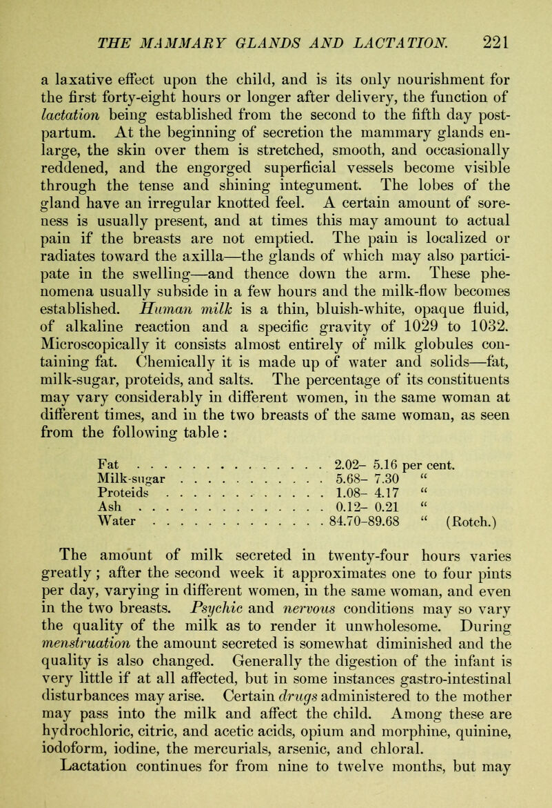 a laxative effect upon the child, and is its only nourishment for the first forty-eight hours or longer after delivery, the function of lactation being established from the second to the fifth day post- partum. At the beginning of secretion the mammary glands en- large, the skin over them is stretched, smooth, and occasionally reddened, and the engorged superficial vessels become visible through the tense and shining integument. The lobes of the gland have an irregular knotted feel. A certain amount of sore- ness is usually present, and at times this may amount to actual pain if the breasts are not emptied. The pain is localized or radiates toward the axilla—the glands of which may also partici- pate in the swelling—and thence down the arm. These phe- nomena usually subside in a few hours and the milk-flow becomes established. Human milk is a thin, bluish-white, opaque fluid, of alkaline reaction and a specific gravity of 1029 to 1032. Microscopically it consists almost entirely of milk globules con- taining fat. Chemically it is made up of water and solids—fat, milk-sugar, proteids, and salts. The percentage of its constituents may vary considerably in different women, in the same woman at different times, and in the two breasts of the same woman, as seen from the following table : Fat 2.02- 5.16 per cent. Milk-sugar 5.68- 7.30 “ Proteids 1.08- 4.17 “ Ash 0.12- 0.21 “ Water 84.70-89.68 “ (Rotch.) The amount of milk secreted in twenty-four hours varies greatly; after the second week it approximates one to four pints per day, varying in different women, in the same woman, and even in the two breasts. Psychic and nervous conditions may so vary the quality of the milk as to render it unwholesome. During menstruation the amount secreted is somewhat diminished and the quality is also changed. Generally the digestion of the infant is very little if at all affected, but in some instances gastro-intestinal disturbances may arise. Certain drugs administered to the mother may pass into the milk and affect the child. Among these are hydrochloric, citric, and acetic acids, opium and morphine, quinine, iodoform, iodine, the mercurials, arsenic, and chloral. Lactation continues for from nine to twelve months, but may