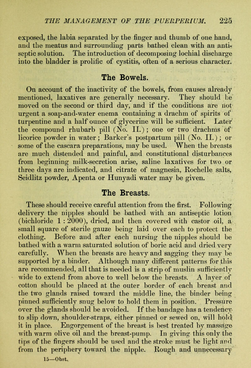 exposed, the labia separated by the finger and thumb of one hand, and the meatus and surrounding parts bathed clean with an anti-? septic solution. The introduction of decomposing lochial discharge into the bladder is prolific of cystitis, often of a serious character. The Bowels. On account of the inactivity of the bowels, from causes already mentioned, laxatives are generally necessary. They should he moved on the second or third day, and if the conditions are riot urgent a soap-and-water enema containing a drachm of spirits of turpentine and a half ounce of glycerine will be sufficient. Later' the compound rhubarb pill (No. II.); one or two drachms of licorice powder in water; Barker's postpartum pill (No. II.) ; or some of the cascara preparations, may be used. When the breasts are much distended and painful, and constitutional disturbances from beginning milk-secretion arise, saline laxatives for two or three days are indicated, and citrate of magnesia, Rochelle salts, Seidlitz powder, Apenta or Hunyadi water may be given. The Breasts. These should receive careful attention from the first. Following delivery the nipples should be bathed with an antiseptic lotion (bichloride 1 : 2000), dried, and then covered with castor oil, a small square of sterile gauze being laid over each to protect the clothing. Before and after each nursing the nipples should be bathed with a warm saturated solution of boric acid and dried very carefully. When the breasts are heavy and sagging they may be supported by a binder. Although many different patterns for this are recommended, all that is needed is a strip of muslin sufficiently wide to extend from above to well below the breasts. A layer of cotton should be placed at the outer border of each breast and the two glands raised toward the middle line, the binder being pinned sufficiently snug below to hold them in position. Pressure over the glands should be avoided. If the bandage has a tendericy- to slip down, shoulder-straps, either pinned or sewed on, will holc^ it in place. Engorgement of the breast is best treated by massage with warm olive oil and the breast-pump. In giving this only the tips of the fingers should be used and the stroke must be light and from the periphery toward the nipple. Rough and unnecessary 15—Obst,