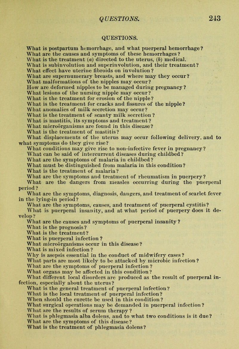 QUESTIONS. What is postpartum hemorrhage, and what puerperal hemorrhage ? What are the causes and symptoms of these hemorrhages ? What is the treatment (a) directed to the uterus, (6) medical. What is subinvolution and superinvolution, and their treatment? What effect have uterine fibroids on involution? What are supernumerary breasts, and where may they occur? What malformations of the nipples may occur? How are deformed nipples to be managed during pregnancy ? What lesions of the nursing nipple may occur? What is the treatment for erosion of the nipple? What is the treatment for cracks and fissures of the nipple? What anomalies of milk secretion may occur? What is the treatment of scanty milk secretion ? What is mastitis, its symptoms and treatment ? What microorganisms are found in this disease? What is the treatment of mastitis ? What displacements of the uterus may occur following delivery, and to what symptoms do they give rise? What conditions may give rise to non-infective fever in pregnancy? What can be said of intercurrent diseases during childbed ? What are the symptoms of malaria in childbed? What must be distinguished from malaria in this condition? What is the treatment of malaria ? What are the symptoms and treatment of rheumatism in puerpery? What are the dangers from measles occurring during the puerperal period ? What are the symptoms, diagnosis, dangers, and treatment of scarlet fever in the lying-in period? What are the symptoms, causes, and treatment of puerperal cystitis? What is puerperal insanity, and at what period of puerpery does it de- velop ? What are the causes and symptoms of puerperal insanity ? What is the prognosis ? What is the treatment ? What is puerperal infection ? What microorganisms occur in this disease ? What is mixed infection? Why is asepsis essential in the conduct of midwifery cases ? What parts are most likely to be attacked by microhic infection ? What are the symptoms of puerperal infection ? What organs may be affected in this condition? What different local disorders are produced as the result of puerperal in- fection, especially about the uterus? What is the general treatment of puerperal infection? What is the local treatment of puerperal infection? When should the curette be used in this condition? What surgical operations may be demanded in puerperal infection ? What are the results of serum therapy ? What is phlegmasia alba dolens, and to what two conditions is it due? What are the symptoms of this disease? What is the treatment of phlegmasia dolens?