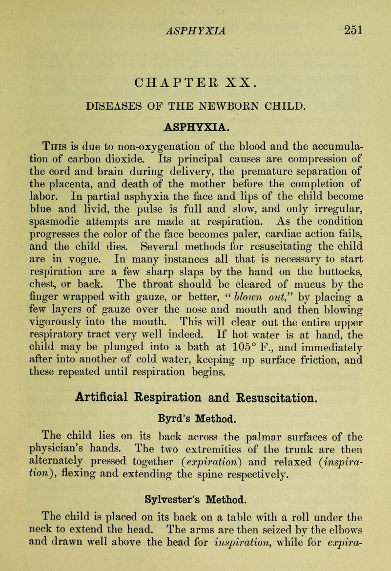 CHAPTER XX. DISEASES OF THE NEWBORN CHILD. ASPHYXIA. This is due to non-oxygenation of the blood and the accumula- tion of carbon dioxide. Its principal causes are compression of the cord and brain during delivery, the premature separation of the placenta, and death of the mother before the completion of labor. In partial asphyxia the face and lips of the child become blue and livid, the pulse is full and slow, and only irregular, spasmodic attempts are made at respiration. As the condition progresses the color of the face becomes paler, cardiac action fails, and the child dies. Several methods for resuscitating the child are in vogue. In many instances all that is necessary to start respiration are a few sharp slaps by the hand on the buttocks, chest, or back. The throat should be cleared of mucus by the finger wrapped with gauze, or better, “ blown oat” by placing a few layers of gauze over the nose and mouth and then blowing vigorously into the mouth. This will clear out the entire upper respiratory tract very well indeed. If hot water is at hand, the child may be plunged into a bath at 105° F., and immediately after into another of cold water, keeping up surface friction, and these repeated until respiration begins. Artificial Respiration and Resuscitation. Byrd’s Method. The child lies on its back across the palmar surfaces of the physician’s hands. The two extremities of the trunk are then alternately pressed together (expiration) and relaxed (inspira- tion), flexing and extending the spine respectively. Sylvester’s Method. The child is placed on its back on a table with a roll under the neck to extend the head. The arms are then seized by the elbows and drawn well above the head for inspiration, while for expira-